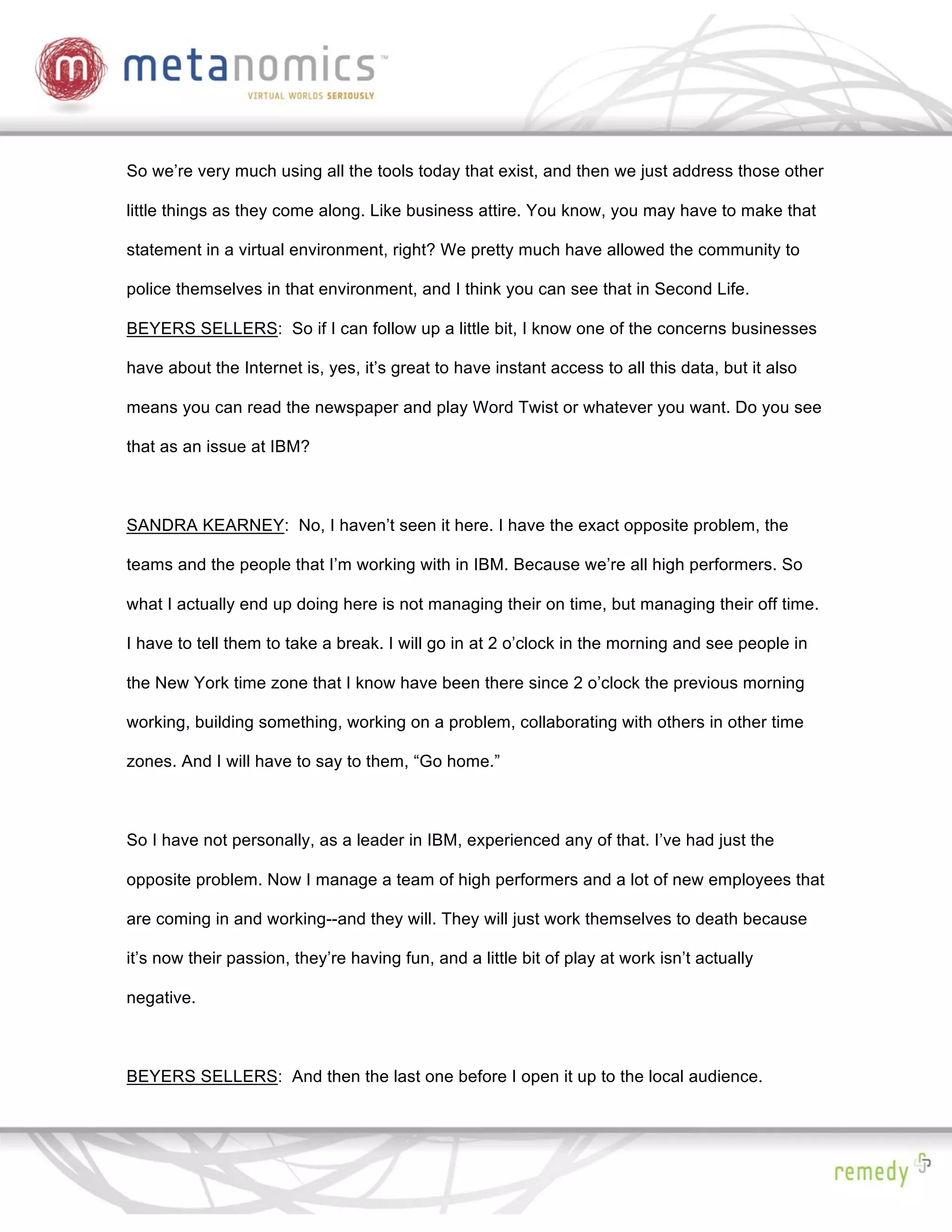 So we’re very much using all the tools today that exist, and then we just address those other

little things as they come along. Like business attire. You know, you may have to make that

statement in a virtual environment, right? We pretty much have allowed the community to

police themselves in that environment, and I think you can see that in Second Life.

BEYERS SELLERS: So if I can follow up a little bit, I know one of the concerns businesses

have about the Internet is, yes, it’s great to have instant access to all this data, but it also

means you can read the newspaper and play Word Twist or whatever you want. Do you see

that as an issue at IBM?



SANDRA KEARNEY: No, I haven’t seen it here. I have the exact opposite problem, the

teams and the people that I’m working with in IBM. Because we’re all high performers. So

what I actually end up doing here is not managing their on time, but managing their off time.

I have to tell them to take a break. I will go in at 2 o’clock in the morning and see people in

the New York time zone that I know have been there since 2 o’clock the previous morning

working, building something, working on a problem, collaborating with others in other time

zones. And I will have to say to them, “Go home.”



So I have not personally, as a leader in IBM, experienced any of that. I’ve had just the

opposite problem. Now I manage a team of high performers and a lot of new employees that

are coming in and working--and they will. They will just work themselves to death because

it’s now their passion, they’re having fun, and a little bit of play at work isn’t actually

negative.



BEYERS SELLERS: And then the last one before I open it up to the local audience.
 
