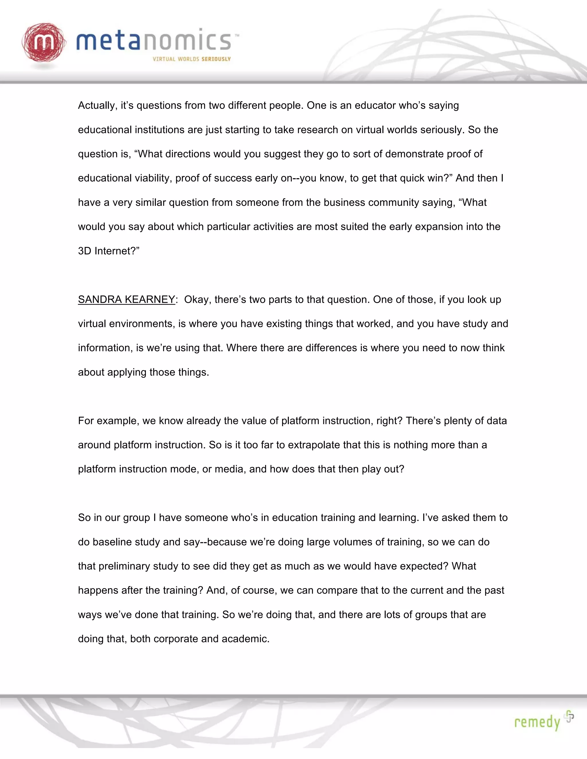 Actually, it’s questions from two different people. One is an educator who’s saying

educational institutions are just starting to take research on virtual worlds seriously. So the

question is, “What directions would you suggest they go to sort of demonstrate proof of

educational viability, proof of success early on--you know, to get that quick win?” And then I

have a very similar question from someone from the business community saying, “What

would you say about which particular activities are most suited the early expansion into the

3D Internet?”



SANDRA KEARNEY: Okay, there’s two parts to that question. One of those, if you look up

virtual environments, is where you have existing things that worked, and you have study and

information, is we’re using that. Where there are differences is where you need to now think

about applying those things.



For example, we know already the value of platform instruction, right? There’s plenty of data

around platform instruction. So is it too far to extrapolate that this is nothing more than a

platform instruction mode, or media, and how does that then play out?



So in our group I have someone who’s in education training and learning. I’ve asked them to

do baseline study and say--because we’re doing large volumes of training, so we can do

that preliminary study to see did they get as much as we would have expected? What

happens after the training? And, of course, we can compare that to the current and the past

ways we’ve done that training. So we’re doing that, and there are lots of groups that are

doing that, both corporate and academic.
 