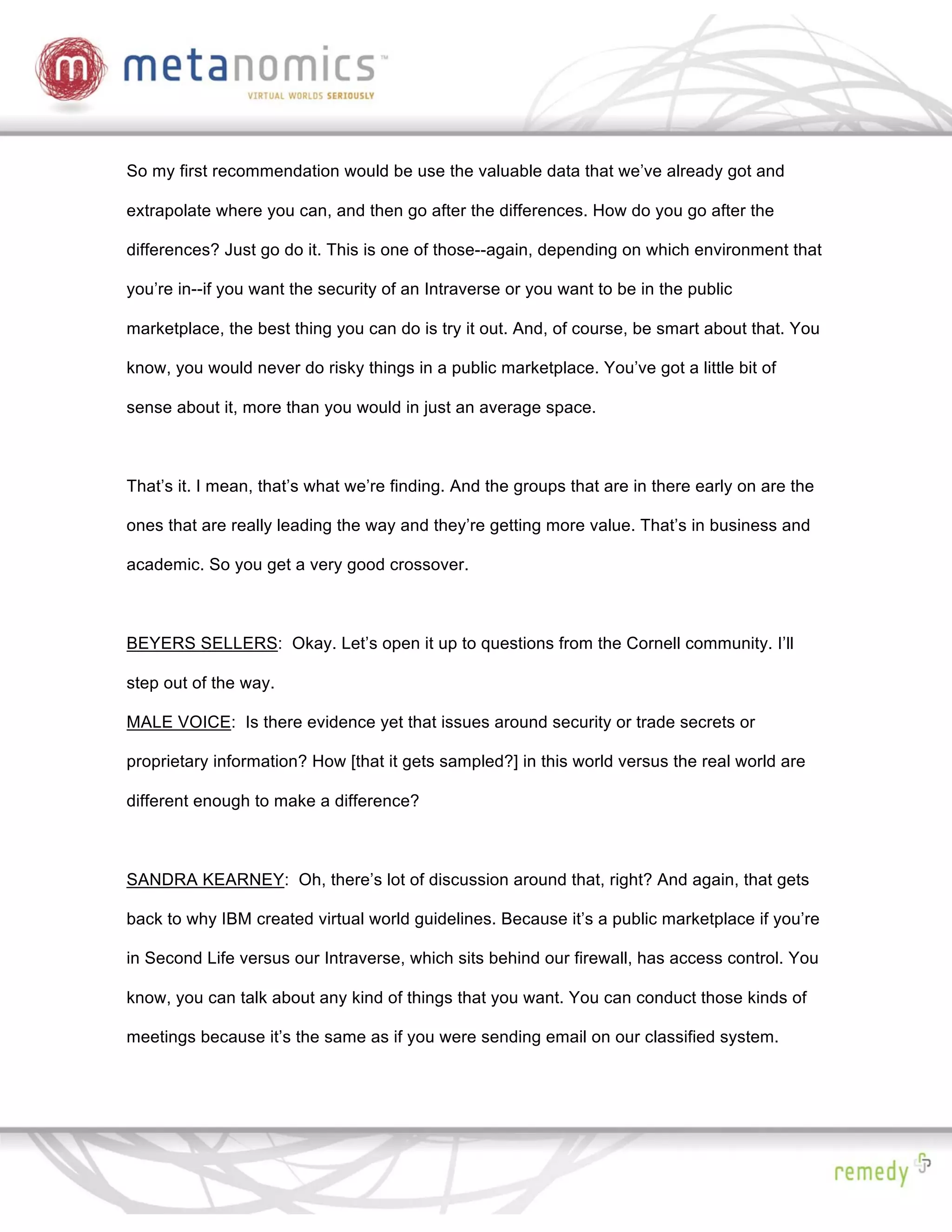 So my first recommendation would be use the valuable data that we’ve already got and

extrapolate where you can, and then go after the differences. How do you go after the

differences? Just go do it. This is one of those--again, depending on which environment that

you’re in--if you want the security of an Intraverse or you want to be in the public

marketplace, the best thing you can do is try it out. And, of course, be smart about that. You

know, you would never do risky things in a public marketplace. You’ve got a little bit of

sense about it, more than you would in just an average space.



That’s it. I mean, that’s what we’re finding. And the groups that are in there early on are the

ones that are really leading the way and they’re getting more value. That’s in business and

academic. So you get a very good crossover.



BEYERS SELLERS: Okay. Let’s open it up to questions from the Cornell community. I’ll

step out of the way.

MALE VOICE: Is there evidence yet that issues around security or trade secrets or

proprietary information? How [that it gets sampled?] in this world versus the real world are

different enough to make a difference?



SANDRA KEARNEY: Oh, there’s lot of discussion around that, right? And again, that gets

back to why IBM created virtual world guidelines. Because it’s a public marketplace if you’re

in Second Life versus our Intraverse, which sits behind our firewall, has access control. You

know, you can talk about any kind of things that you want. You can conduct those kinds of

meetings because it’s the same as if you were sending email on our classified system.
 