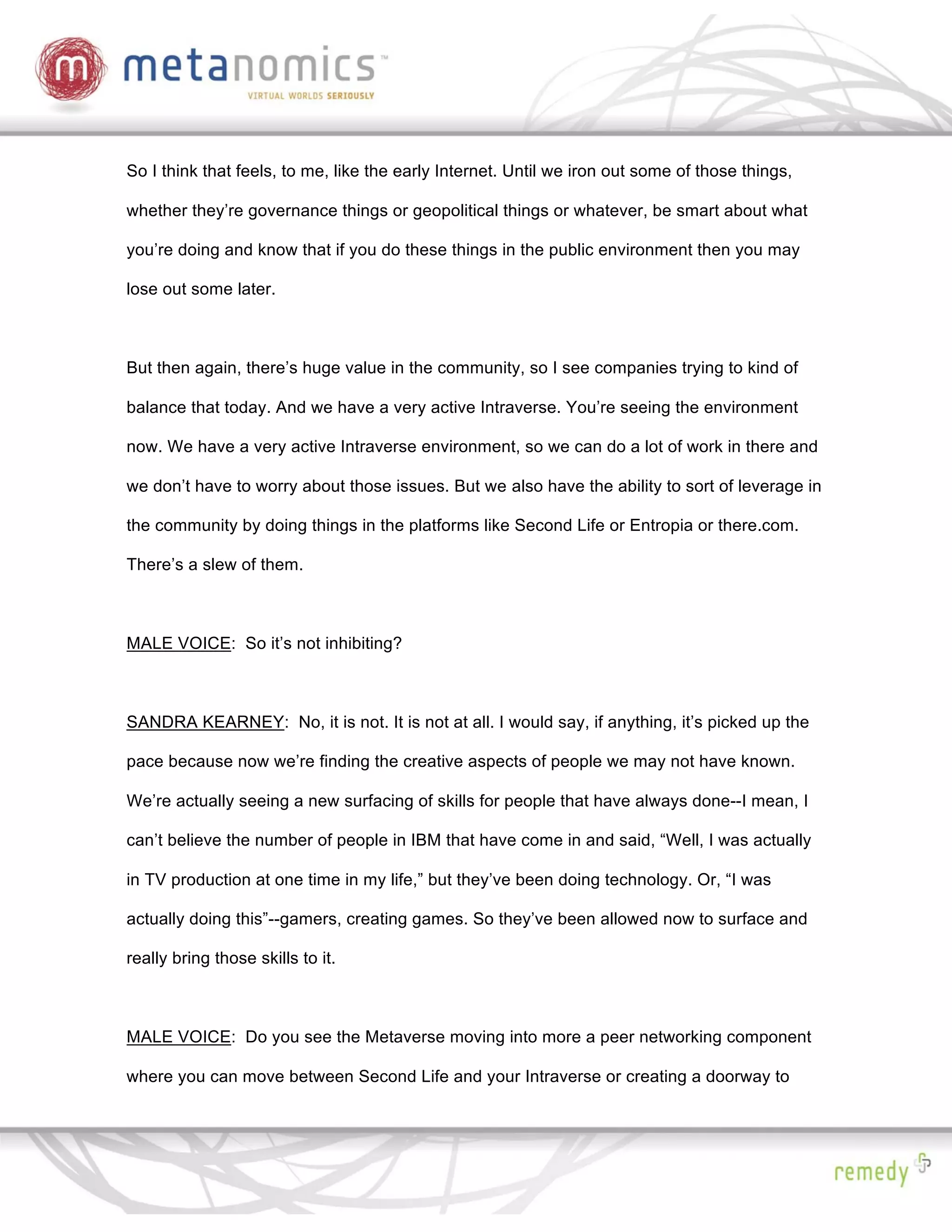 So I think that feels, to me, like the early Internet. Until we iron out some of those things,

whether they’re governance things or geopolitical things or whatever, be smart about what

you’re doing and know that if you do these things in the public environment then you may

lose out some later.



But then again, there’s huge value in the community, so I see companies trying to kind of

balance that today. And we have a very active Intraverse. You’re seeing the environment

now. We have a very active Intraverse environment, so we can do a lot of work in there and

we don’t have to worry about those issues. But we also have the ability to sort of leverage in

the community by doing things in the platforms like Second Life or Entropia or there.com.

There’s a slew of them.



MALE VOICE: So it’s not inhibiting?



SANDRA KEARNEY: No, it is not. It is not at all. I would say, if anything, it’s picked up the

pace because now we’re finding the creative aspects of people we may not have known.

We’re actually seeing a new surfacing of skills for people that have always done--I mean, I

can’t believe the number of people in IBM that have come in and said, “Well, I was actually

in TV production at one time in my life,” but they’ve been doing technology. Or, “I was

actually doing this”--gamers, creating games. So they’ve been allowed now to surface and

really bring those skills to it.



MALE VOICE: Do you see the Metaverse moving into more a peer networking component

where you can move between Second Life and your Intraverse or creating a doorway to
 