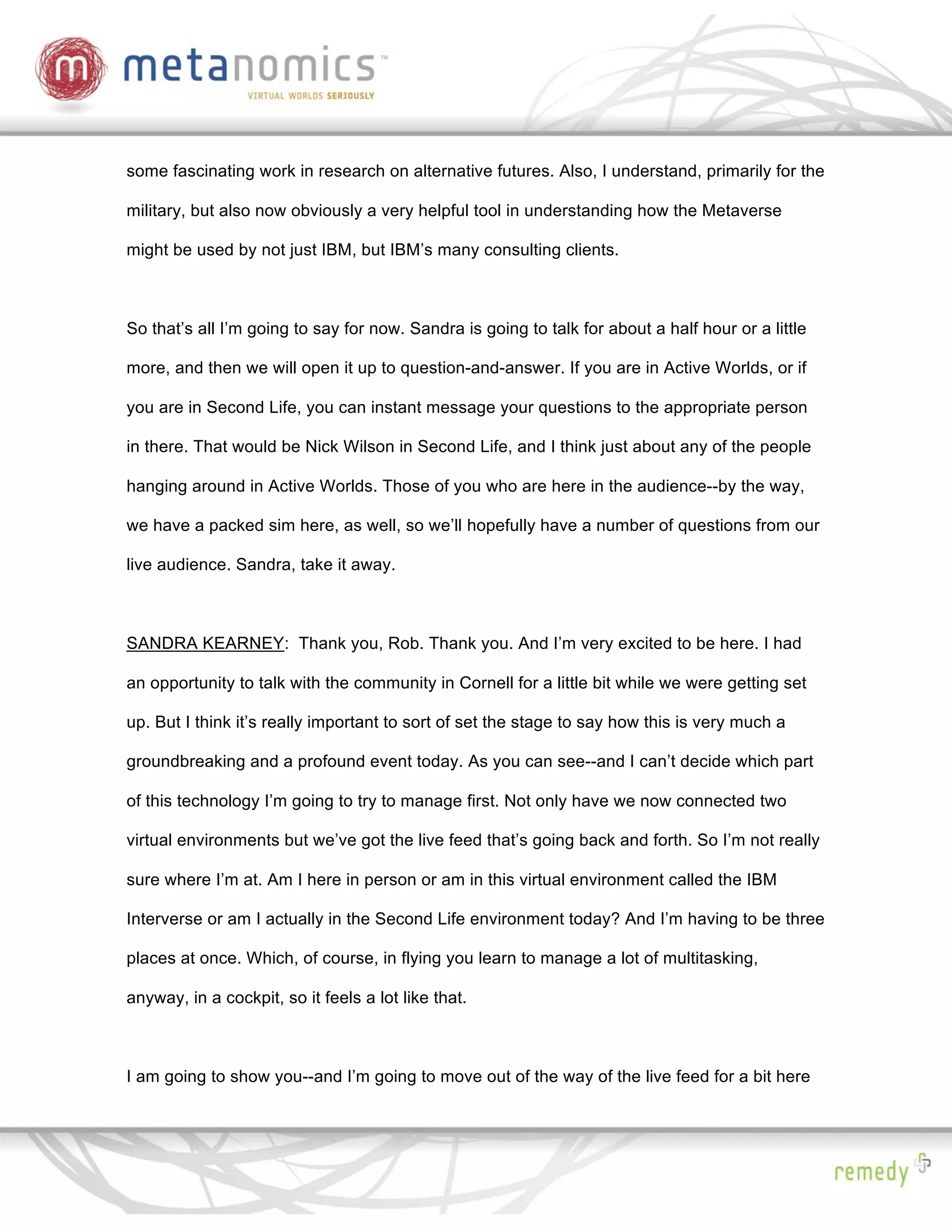 some fascinating work in research on alternative futures. Also, I understand, primarily for the

military, but also now obviously a very helpful tool in understanding how the Metaverse

might be used by not just IBM, but IBM’s many consulting clients.



So that’s all I’m going to say for now. Sandra is going to talk for about a half hour or a little

more, and then we will open it up to question-and-answer. If you are in Active Worlds, or if

you are in Second Life, you can instant message your questions to the appropriate person

in there. That would be Nick Wilson in Second Life, and I think just about any of the people

hanging around in Active Worlds. Those of you who are here in the audience--by the way,

we have a packed sim here, as well, so we’ll hopefully have a number of questions from our

live audience. Sandra, take it away.



SANDRA KEARNEY: Thank you, Rob. Thank you. And I’m very excited to be here. I had

an opportunity to talk with the community in Cornell for a little bit while we were getting set

up. But I think it’s really important to sort of set the stage to say how this is very much a

groundbreaking and a profound event today. As you can see--and I can’t decide which part

of this technology I’m going to try to manage first. Not only have we now connected two

virtual environments but we’ve got the live feed that’s going back and forth. So I’m not really

sure where I’m at. Am I here in person or am in this virtual environment called the IBM

Interverse or am I actually in the Second Life environment today? And I’m having to be three

places at once. Which, of course, in flying you learn to manage a lot of multitasking,

anyway, in a cockpit, so it feels a lot like that.



I am going to show you--and I’m going to move out of the way of the live feed for a bit here
 