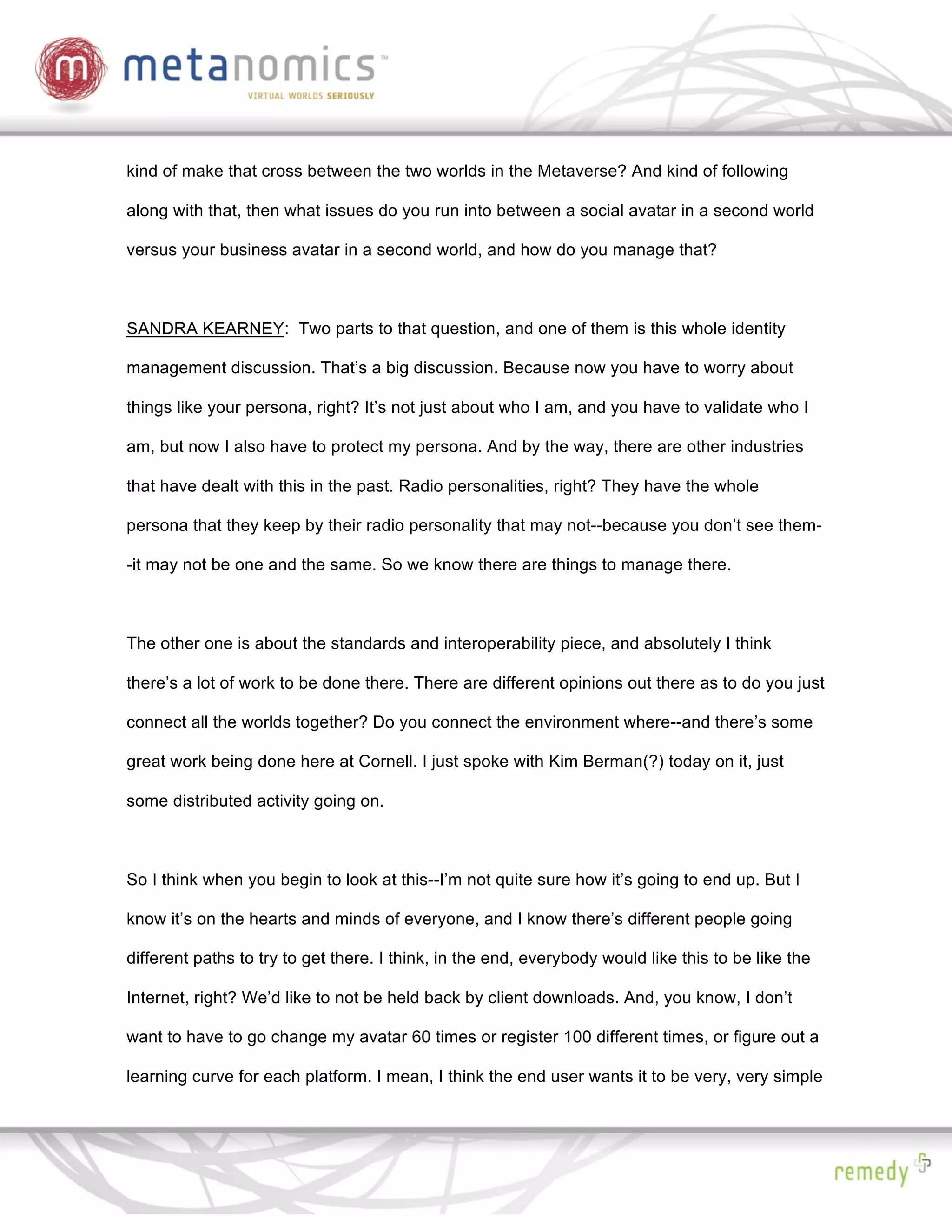kind of make that cross between the two worlds in the Metaverse? And kind of following

along with that, then what issues do you run into between a social avatar in a second world

versus your business avatar in a second world, and how do you manage that?



SANDRA KEARNEY: Two parts to that question, and one of them is this whole identity

management discussion. That’s a big discussion. Because now you have to worry about

things like your persona, right? It’s not just about who I am, and you have to validate who I

am, but now I also have to protect my persona. And by the way, there are other industries

that have dealt with this in the past. Radio personalities, right? They have the whole

persona that they keep by their radio personality that may not--because you don’t see them-

-it may not be one and the same. So we know there are things to manage there.



The other one is about the standards and interoperability piece, and absolutely I think

there’s a lot of work to be done there. There are different opinions out there as to do you just

connect all the worlds together? Do you connect the environment where--and there’s some

great work being done here at Cornell. I just spoke with Kim Berman(?) today on it, just

some distributed activity going on.



So I think when you begin to look at this--I’m not quite sure how it’s going to end up. But I

know it’s on the hearts and minds of everyone, and I know there’s different people going

different paths to try to get there. I think, in the end, everybody would like this to be like the

Internet, right? We’d like to not be held back by client downloads. And, you know, I don’t

want to have to go change my avatar 60 times or register 100 different times, or figure out a

learning curve for each platform. I mean, I think the end user wants it to be very, very simple
 