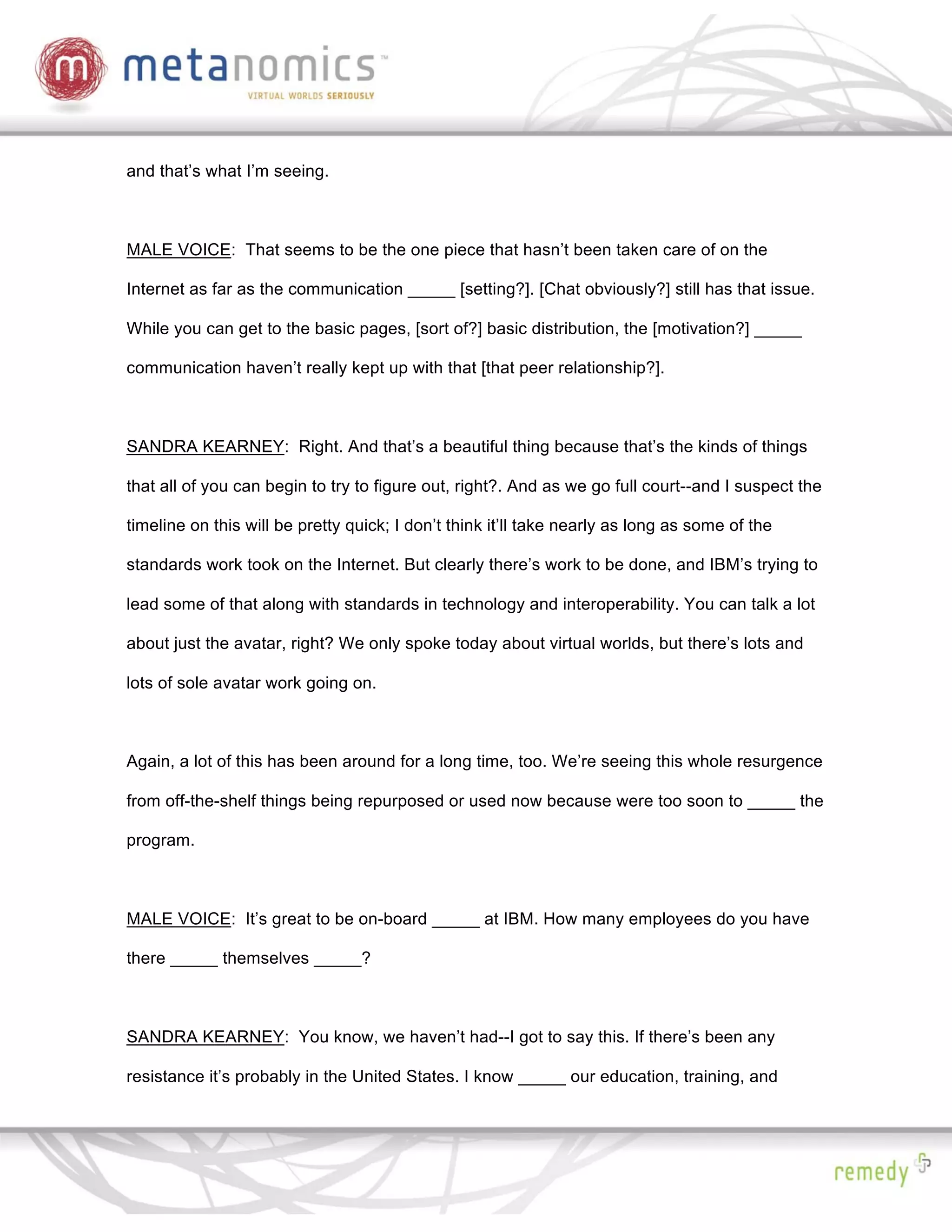 and that’s what I’m seeing.



MALE VOICE: That seems to be the one piece that hasn’t been taken care of on the

Internet as far as the communication _____ [setting?]. [Chat obviously?] still has that issue.

While you can get to the basic pages, [sort of?] basic distribution, the [motivation?] _____

communication haven’t really kept up with that [that peer relationship?].



SANDRA KEARNEY: Right. And that’s a beautiful thing because that’s the kinds of things

that all of you can begin to try to figure out, right?. And as we go full court--and I suspect the

timeline on this will be pretty quick; I don’t think it’ll take nearly as long as some of the

standards work took on the Internet. But clearly there’s work to be done, and IBM’s trying to

lead some of that along with standards in technology and interoperability. You can talk a lot

about just the avatar, right? We only spoke today about virtual worlds, but there’s lots and

lots of sole avatar work going on.



Again, a lot of this has been around for a long time, too. We’re seeing this whole resurgence

from off-the-shelf things being repurposed or used now because were too soon to _____ the

program.



MALE VOICE: It’s great to be on-board _____ at IBM. How many employees do you have

there _____ themselves _____?



SANDRA KEARNEY: You know, we haven’t had--I got to say this. If there’s been any

resistance it’s probably in the United States. I know _____ our education, training, and
 