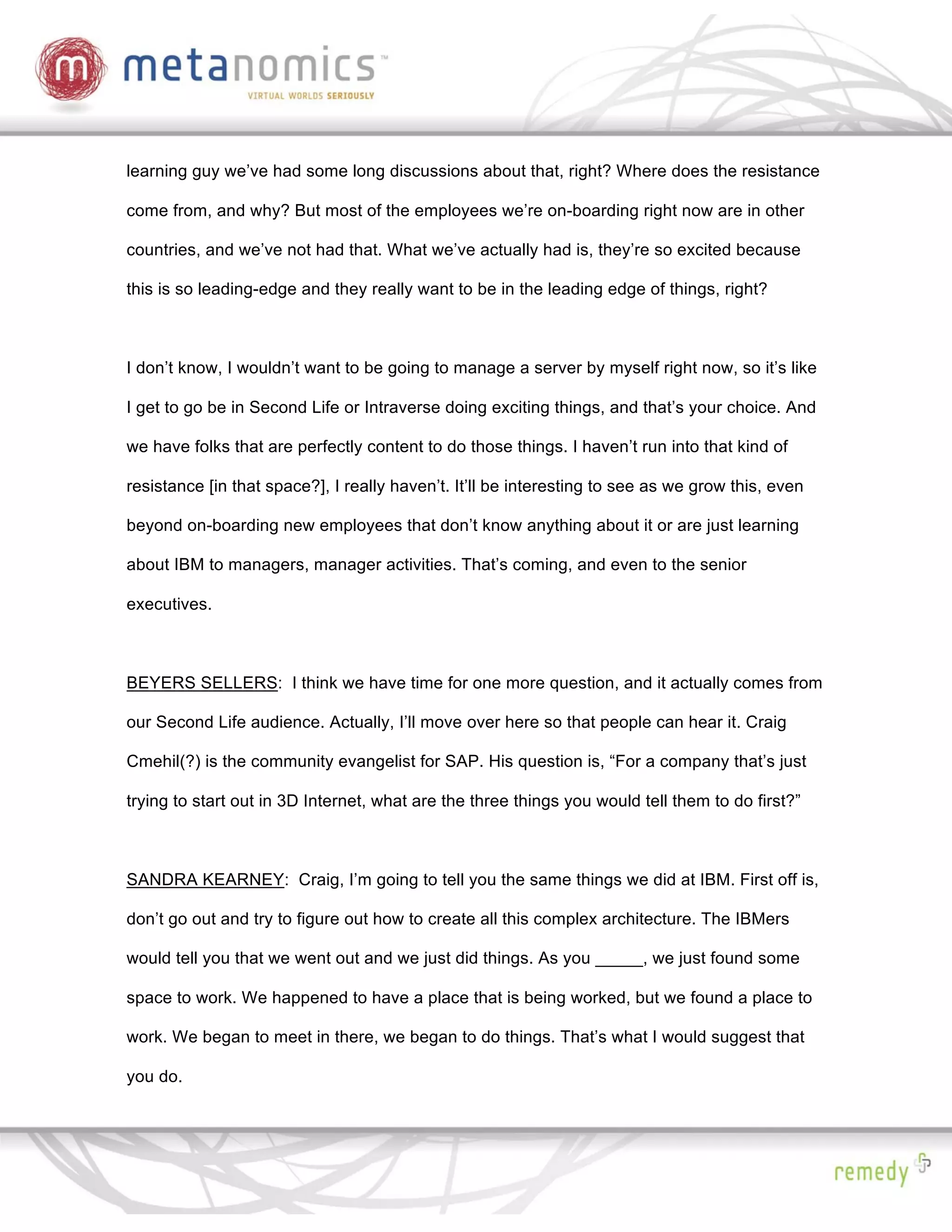 learning guy we’ve had some long discussions about that, right? Where does the resistance

come from, and why? But most of the employees we’re on-boarding right now are in other

countries, and we’ve not had that. What we’ve actually had is, they’re so excited because

this is so leading-edge and they really want to be in the leading edge of things, right?



I don’t know, I wouldn’t want to be going to manage a server by myself right now, so it’s like

I get to go be in Second Life or Intraverse doing exciting things, and that’s your choice. And

we have folks that are perfectly content to do those things. I haven’t run into that kind of

resistance [in that space?], I really haven’t. It’ll be interesting to see as we grow this, even

beyond on-boarding new employees that don’t know anything about it or are just learning

about IBM to managers, manager activities. That’s coming, and even to the senior

executives.



BEYERS SELLERS: I think we have time for one more question, and it actually comes from

our Second Life audience. Actually, I’ll move over here so that people can hear it. Craig

Cmehil(?) is the community evangelist for SAP. His question is, “For a company that’s just

trying to start out in 3D Internet, what are the three things you would tell them to do first?”



SANDRA KEARNEY: Craig, I’m going to tell you the same things we did at IBM. First off is,

don’t go out and try to figure out how to create all this complex architecture. The IBMers

would tell you that we went out and we just did things. As you _____, we just found some

space to work. We happened to have a place that is being worked, but we found a place to

work. We began to meet in there, we began to do things. That’s what I would suggest that

you do.
 