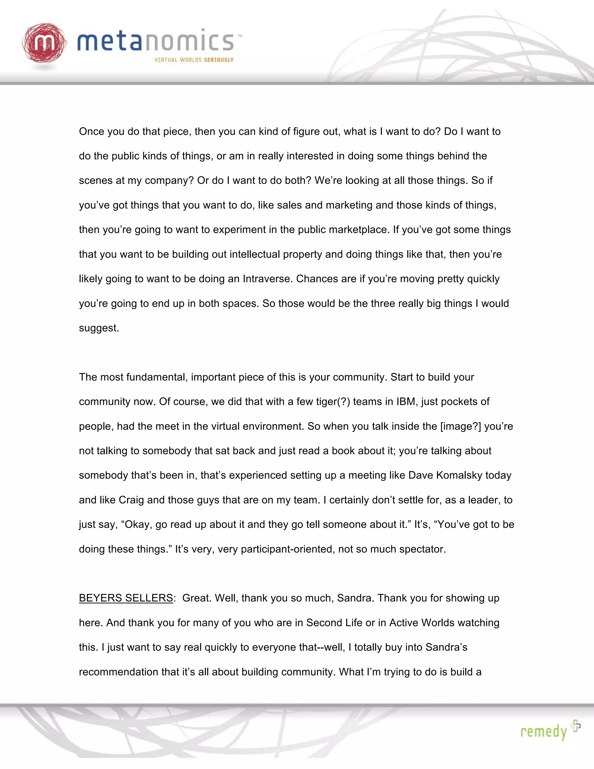 Once you do that piece, then you can kind of figure out, what is I want to do? Do I want to

do the public kinds of things, or am in really interested in doing some things behind the

scenes at my company? Or do I want to do both? We’re looking at all those things. So if

you’ve got things that you want to do, like sales and marketing and those kinds of things,

then you’re going to want to experiment in the public marketplace. If you’ve got some things

that you want to be building out intellectual property and doing things like that, then you’re

likely going to want to be doing an Intraverse. Chances are if you’re moving pretty quickly

you’re going to end up in both spaces. So those would be the three really big things I would

suggest.



The most fundamental, important piece of this is your community. Start to build your

community now. Of course, we did that with a few tiger(?) teams in IBM, just pockets of

people, had the meet in the virtual environment. So when you talk inside the [image?] you’re

not talking to somebody that sat back and just read a book about it; you’re talking about

somebody that’s been in, that’s experienced setting up a meeting like Dave Komalsky today

and like Craig and those guys that are on my team. I certainly don’t settle for, as a leader, to

just say, “Okay, go read up about it and they go tell someone about it.” It’s, “You’ve got to be

doing these things.” It’s very, very participant-oriented, not so much spectator.



BEYERS SELLERS: Great. Well, thank you so much, Sandra. Thank you for showing up

here. And thank you for many of you who are in Second Life or in Active Worlds watching

this. I just want to say real quickly to everyone that--well, I totally buy into Sandra’s

recommendation that it’s all about building community. What I’m trying to do is build a
 