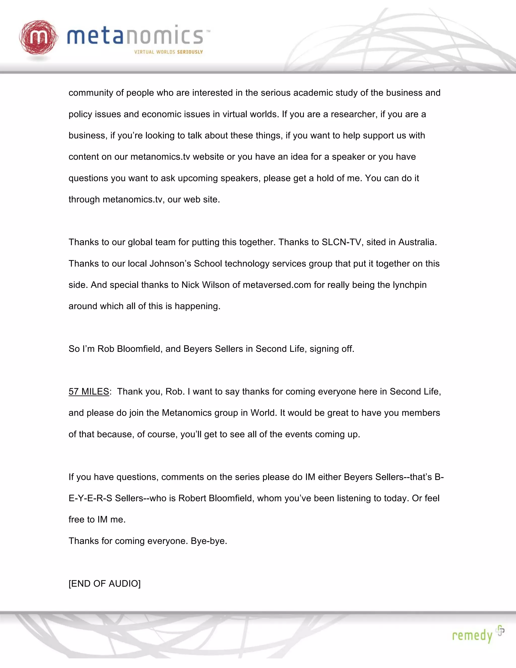 community of people who are interested in the serious academic study of the business and

policy issues and economic issues in virtual worlds. If you are a researcher, if you are a

business, if you’re looking to talk about these things, if you want to help support us with

content on our metanomics.tv website or you have an idea for a speaker or you have

questions you want to ask upcoming speakers, please get a hold of me. You can do it

through metanomics.tv, our web site.



Thanks to our global team for putting this together. Thanks to SLCN-TV, sited in Australia.

Thanks to our local Johnson’s School technology services group that put it together on this

side. And special thanks to Nick Wilson of metaversed.com for really being the lynchpin

around which all of this is happening.



So I’m Rob Bloomfield, and Beyers Sellers in Second Life, signing off.



57 MILES: Thank you, Rob. I want to say thanks for coming everyone here in Second Life,

and please do join the Metanomics group in World. It would be great to have you members

of that because, of course, you’ll get to see all of the events coming up.



If you have questions, comments on the series please do IM either Beyers Sellers--that’s B-

E-Y-E-R-S Sellers--who is Robert Bloomfield, whom you’ve been listening to today. Or feel

free to IM me.

Thanks for coming everyone. Bye-bye.



[END OF AUDIO]
 