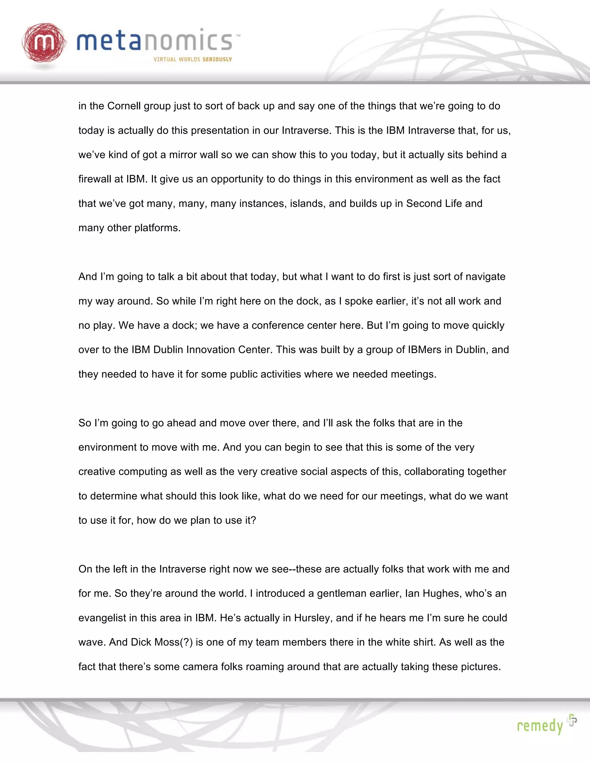 in the Cornell group just to sort of back up and say one of the things that we’re going to do

today is actually do this presentation in our Intraverse. This is the IBM Intraverse that, for us,

we’ve kind of got a mirror wall so we can show this to you today, but it actually sits behind a

firewall at IBM. It give us an opportunity to do things in this environment as well as the fact

that we’ve got many, many, many instances, islands, and builds up in Second Life and

many other platforms.



And I’m going to talk a bit about that today, but what I want to do first is just sort of navigate

my way around. So while I’m right here on the dock, as I spoke earlier, it’s not all work and

no play. We have a dock; we have a conference center here. But I’m going to move quickly

over to the IBM Dublin Innovation Center. This was built by a group of IBMers in Dublin, and

they needed to have it for some public activities where we needed meetings.



So I’m going to go ahead and move over there, and I’ll ask the folks that are in the

environment to move with me. And you can begin to see that this is some of the very

creative computing as well as the very creative social aspects of this, collaborating together

to determine what should this look like, what do we need for our meetings, what do we want

to use it for, how do we plan to use it?



On the left in the Intraverse right now we see--these are actually folks that work with me and

for me. So they’re around the world. I introduced a gentleman earlier, Ian Hughes, who’s an

evangelist in this area in IBM. He’s actually in Hursley, and if he hears me I’m sure he could

wave. And Dick Moss(?) is one of my team members there in the white shirt. As well as the

fact that there’s some camera folks roaming around that are actually taking these pictures.
 