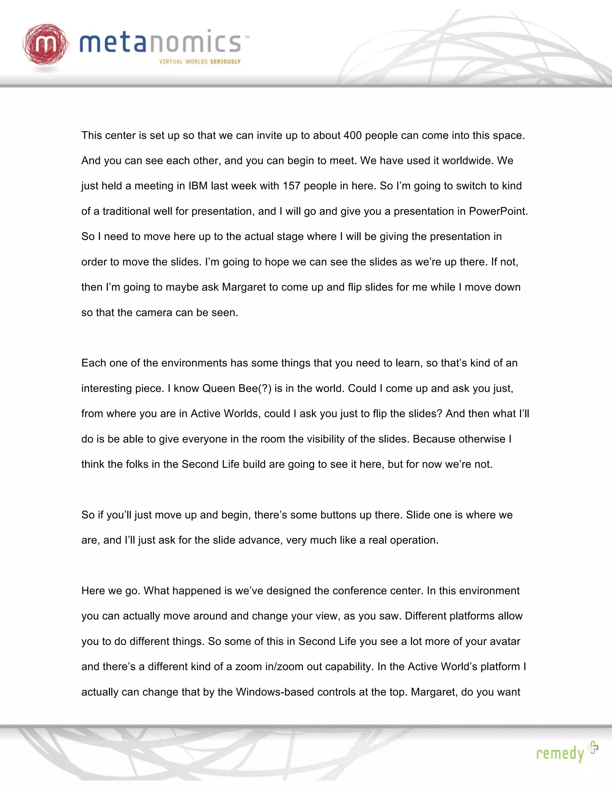 This center is set up so that we can invite up to about 400 people can come into this space.

And you can see each other, and you can begin to meet. We have used it worldwide. We

just held a meeting in IBM last week with 157 people in here. So I’m going to switch to kind

of a traditional well for presentation, and I will go and give you a presentation in PowerPoint.

So I need to move here up to the actual stage where I will be giving the presentation in

order to move the slides. I’m going to hope we can see the slides as we’re up there. If not,

then I’m going to maybe ask Margaret to come up and flip slides for me while I move down

so that the camera can be seen.



Each one of the environments has some things that you need to learn, so that’s kind of an

interesting piece. I know Queen Bee(?) is in the world. Could I come up and ask you just,

from where you are in Active Worlds, could I ask you just to flip the slides? And then what I’ll

do is be able to give everyone in the room the visibility of the slides. Because otherwise I

think the folks in the Second Life build are going to see it here, but for now we’re not.



So if you’ll just move up and begin, there’s some buttons up there. Slide one is where we

are, and I’ll just ask for the slide advance, very much like a real operation.



Here we go. What happened is we’ve designed the conference center. In this environment

you can actually move around and change your view, as you saw. Different platforms allow

you to do different things. So some of this in Second Life you see a lot more of your avatar

and there’s a different kind of a zoom in/zoom out capability. In the Active World’s platform I

actually can change that by the Windows-based controls at the top. Margaret, do you want
 