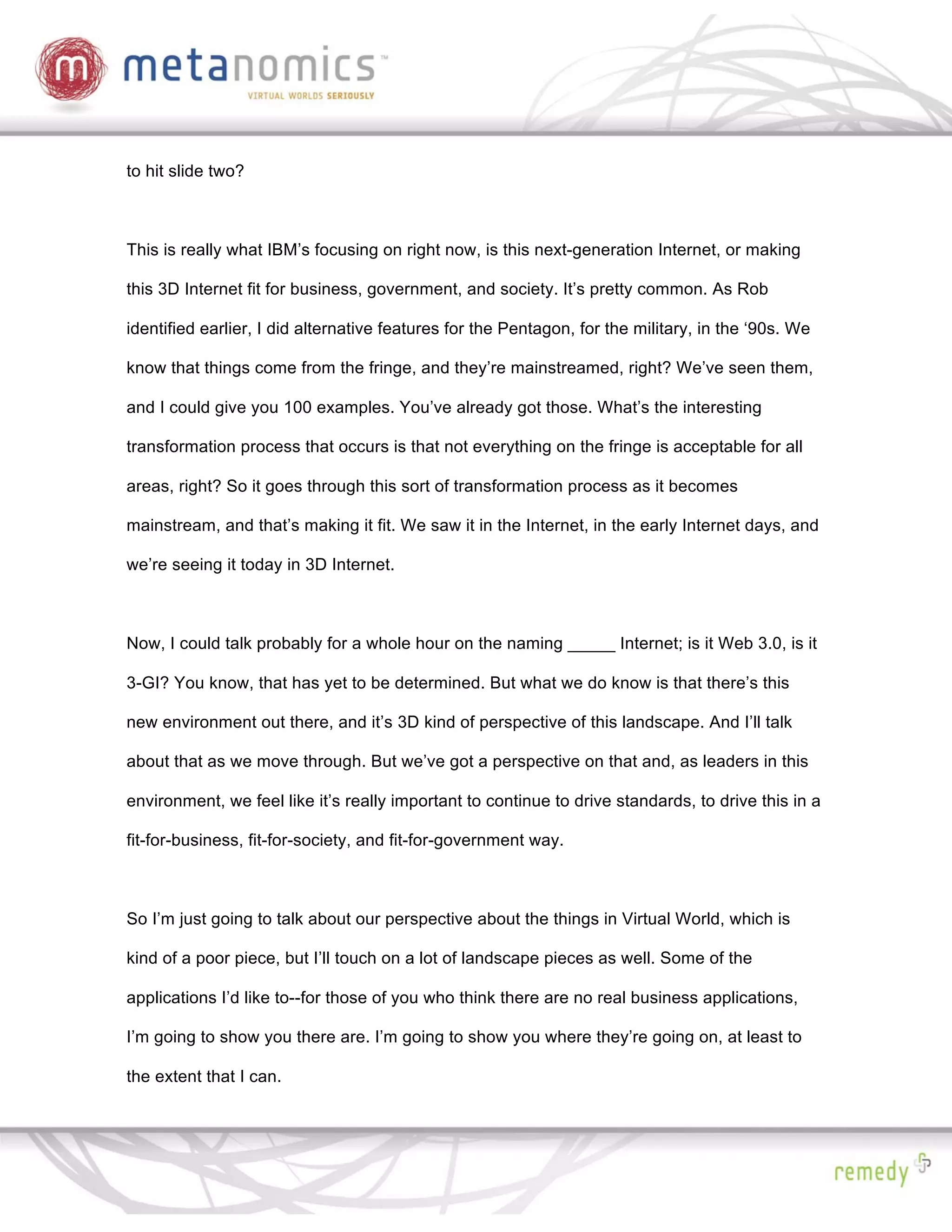 to hit slide two?



This is really what IBM’s focusing on right now, is this next-generation Internet, or making

this 3D Internet fit for business, government, and society. It’s pretty common. As Rob

identified earlier, I did alternative features for the Pentagon, for the military, in the ‘90s. We

know that things come from the fringe, and they’re mainstreamed, right? We’ve seen them,

and I could give you 100 examples. You’ve already got those. What’s the interesting

transformation process that occurs is that not everything on the fringe is acceptable for all

areas, right? So it goes through this sort of transformation process as it becomes

mainstream, and that’s making it fit. We saw it in the Internet, in the early Internet days, and

we’re seeing it today in 3D Internet.



Now, I could talk probably for a whole hour on the naming _____ Internet; is it Web 3.0, is it

3-GI? You know, that has yet to be determined. But what we do know is that there’s this

new environment out there, and it’s 3D kind of perspective of this landscape. And I’ll talk

about that as we move through. But we’ve got a perspective on that and, as leaders in this

environment, we feel like it’s really important to continue to drive standards, to drive this in a

fit-for-business, fit-for-society, and fit-for-government way.



So I’m just going to talk about our perspective about the things in Virtual World, which is

kind of a poor piece, but I’ll touch on a lot of landscape pieces as well. Some of the

applications I’d like to--for those of you who think there are no real business applications,

I’m going to show you there are. I’m going to show you where they’re going on, at least to

the extent that I can.
 