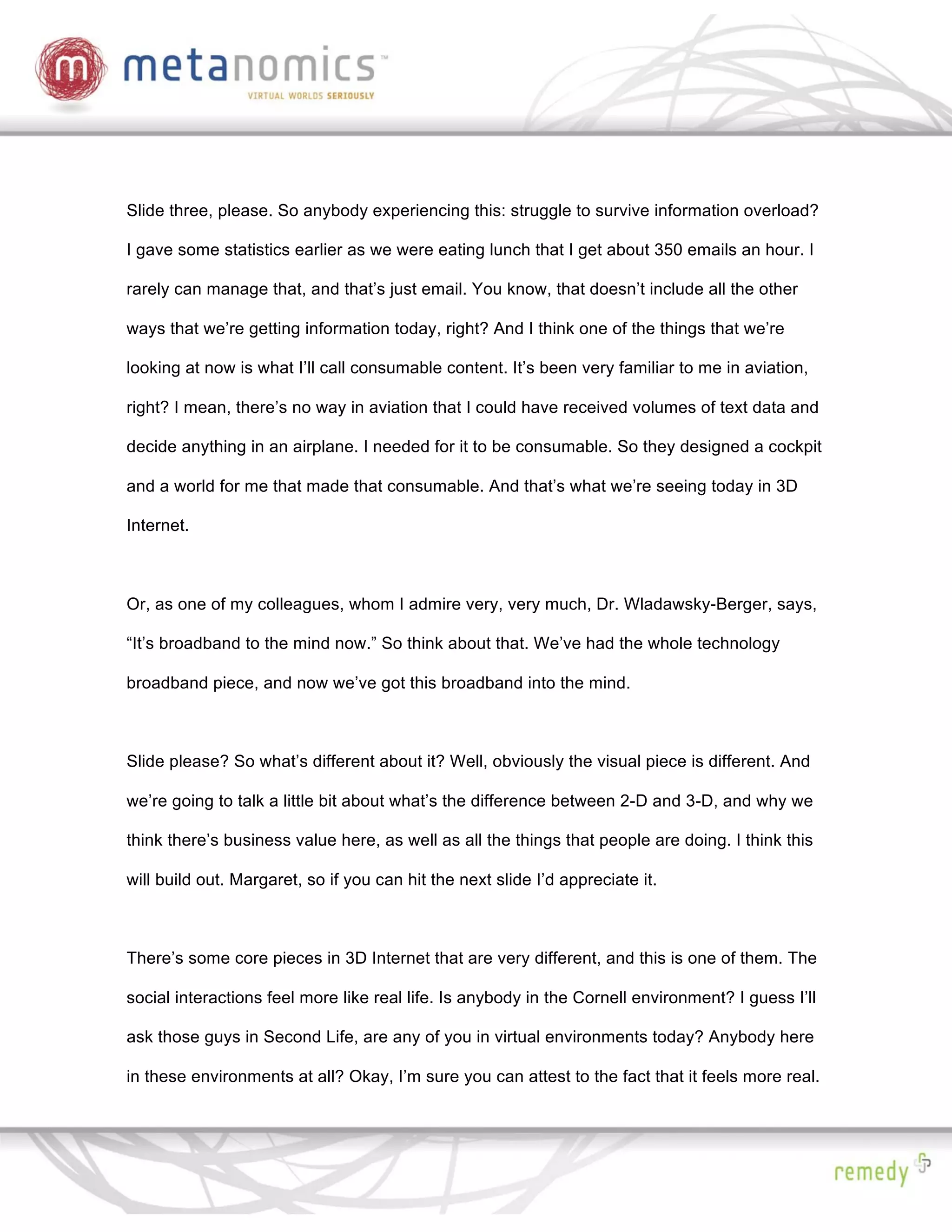 Slide three, please. So anybody experiencing this: struggle to survive information overload?

I gave some statistics earlier as we were eating lunch that I get about 350 emails an hour. I

rarely can manage that, and that’s just email. You know, that doesn’t include all the other

ways that we’re getting information today, right? And I think one of the things that we’re

looking at now is what I’ll call consumable content. It’s been very familiar to me in aviation,

right? I mean, there’s no way in aviation that I could have received volumes of text data and

decide anything in an airplane. I needed for it to be consumable. So they designed a cockpit

and a world for me that made that consumable. And that’s what we’re seeing today in 3D

Internet.



Or, as one of my colleagues, whom I admire very, very much, Dr. Wladawsky-Berger, says,

“It’s broadband to the mind now.” So think about that. We’ve had the whole technology

broadband piece, and now we’ve got this broadband into the mind.



Slide please? So what’s different about it? Well, obviously the visual piece is different. And

we’re going to talk a little bit about what’s the difference between 2-D and 3-D, and why we

think there’s business value here, as well as all the things that people are doing. I think this

will build out. Margaret, so if you can hit the next slide I’d appreciate it.



There’s some core pieces in 3D Internet that are very different, and this is one of them. The

social interactions feel more like real life. Is anybody in the Cornell environment? I guess I’ll

ask those guys in Second Life, are any of you in virtual environments today? Anybody here

in these environments at all? Okay, I’m sure you can attest to the fact that it feels more real.
 
