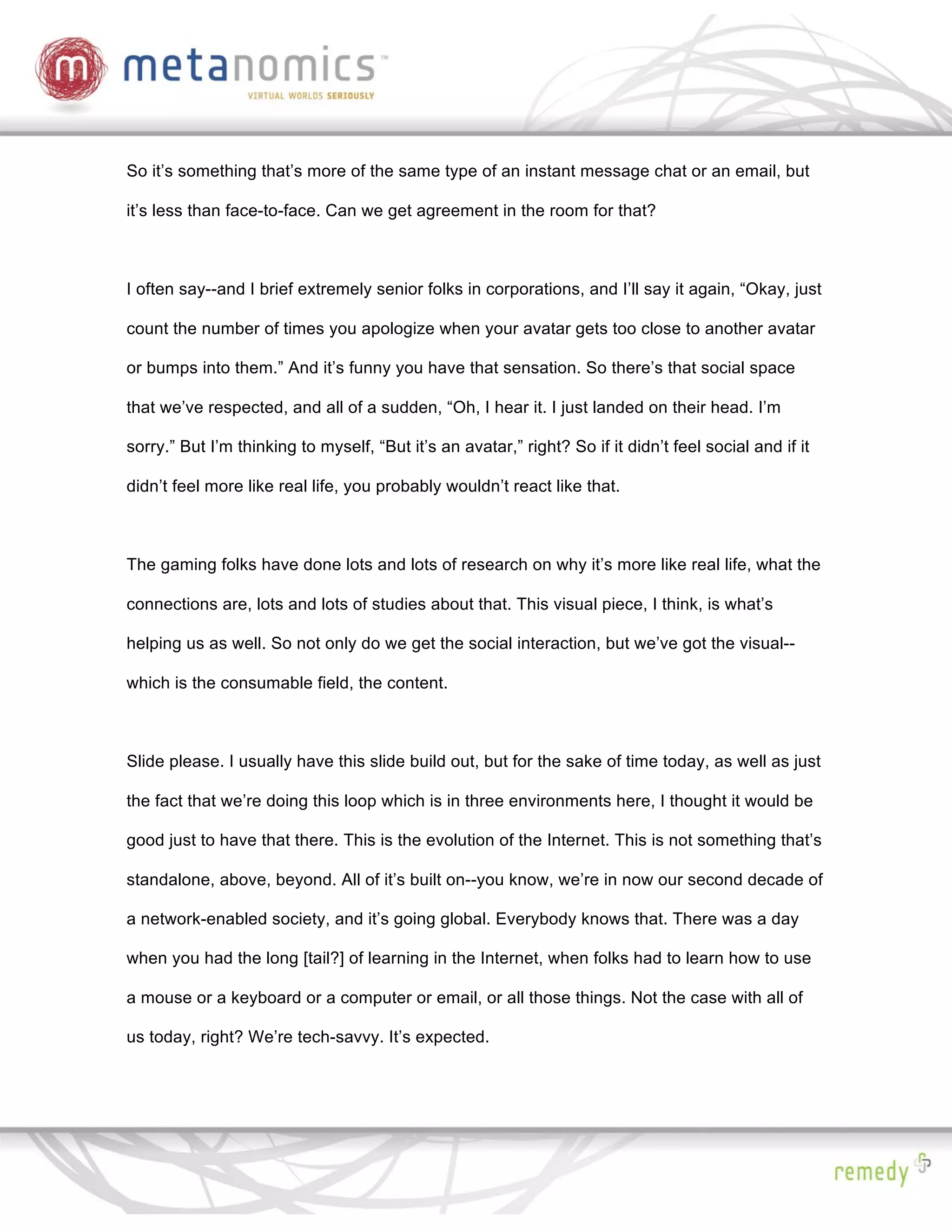 So it’s something that’s more of the same type of an instant message chat or an email, but

it’s less than face-to-face. Can we get agreement in the room for that?



I often say--and I brief extremely senior folks in corporations, and I’ll say it again, “Okay, just

count the number of times you apologize when your avatar gets too close to another avatar

or bumps into them.” And it’s funny you have that sensation. So there’s that social space

that we’ve respected, and all of a sudden, “Oh, I hear it. I just landed on their head. I’m

sorry.” But I’m thinking to myself, “But it’s an avatar,” right? So if it didn’t feel social and if it

didn’t feel more like real life, you probably wouldn’t react like that.



The gaming folks have done lots and lots of research on why it’s more like real life, what the

connections are, lots and lots of studies about that. This visual piece, I think, is what’s

helping us as well. So not only do we get the social interaction, but we’ve got the visual--

which is the consumable field, the content.



Slide please. I usually have this slide build out, but for the sake of time today, as well as just

the fact that we’re doing this loop which is in three environments here, I thought it would be

good just to have that there. This is the evolution of the Internet. This is not something that’s

standalone, above, beyond. All of it’s built on--you know, we’re in now our second decade of

a network-enabled society, and it’s going global. Everybody knows that. There was a day

when you had the long [tail?] of learning in the Internet, when folks had to learn how to use

a mouse or a keyboard or a computer or email, or all those things. Not the case with all of

us today, right? We’re tech-savvy. It’s expected.
 