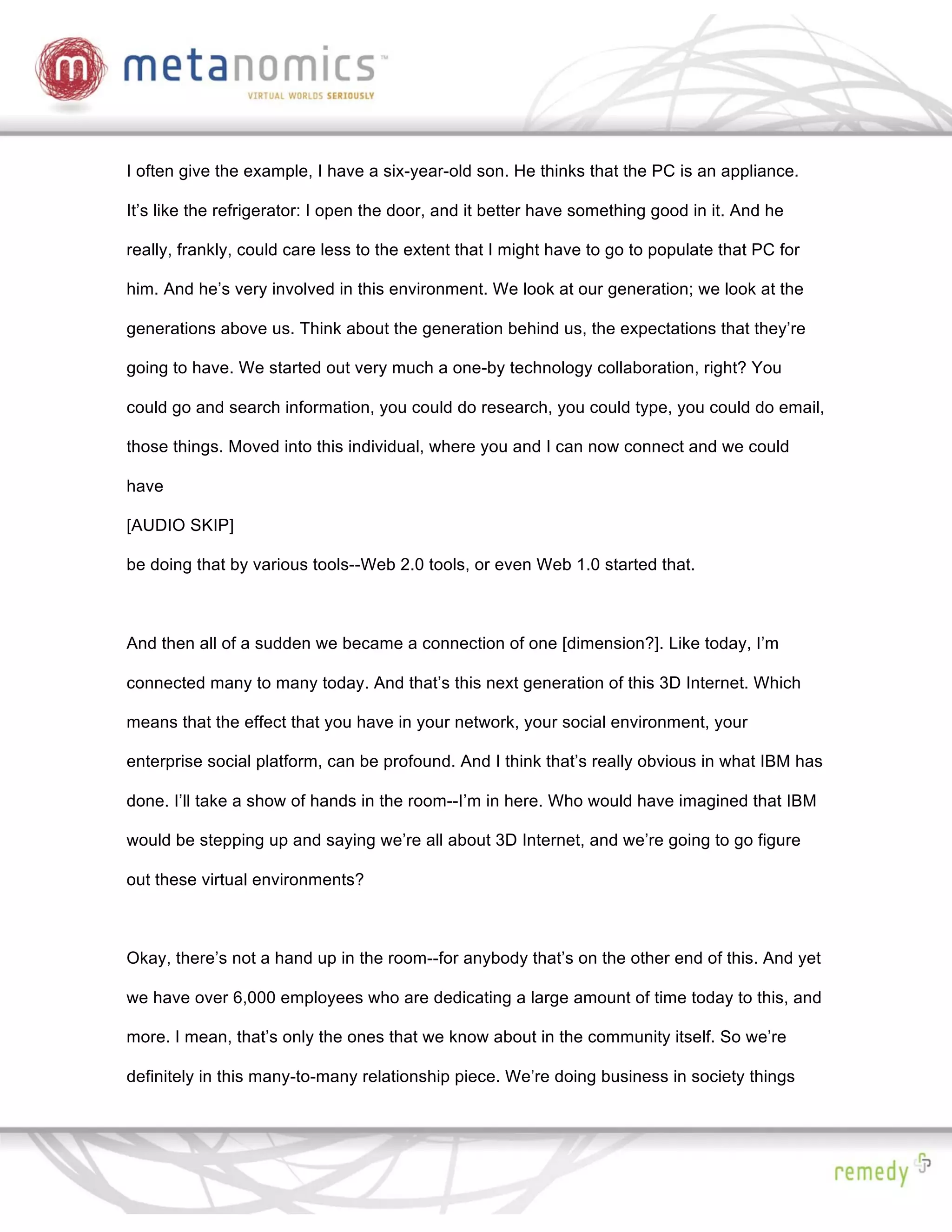I often give the example, I have a six-year-old son. He thinks that the PC is an appliance.

It’s like the refrigerator: I open the door, and it better have something good in it. And he

really, frankly, could care less to the extent that I might have to go to populate that PC for

him. And he’s very involved in this environment. We look at our generation; we look at the

generations above us. Think about the generation behind us, the expectations that they’re

going to have. We started out very much a one-by technology collaboration, right? You

could go and search information, you could do research, you could type, you could do email,

those things. Moved into this individual, where you and I can now connect and we could

have

[AUDIO SKIP]

be doing that by various tools--Web 2.0 tools, or even Web 1.0 started that.



And then all of a sudden we became a connection of one [dimension?]. Like today, I’m

connected many to many today. And that’s this next generation of this 3D Internet. Which

means that the effect that you have in your network, your social environment, your

enterprise social platform, can be profound. And I think that’s really obvious in what IBM has

done. I’ll take a show of hands in the room--I’m in here. Who would have imagined that IBM

would be stepping up and saying we’re all about 3D Internet, and we’re going to go figure

out these virtual environments?



Okay, there’s not a hand up in the room--for anybody that’s on the other end of this. And yet

we have over 6,000 employees who are dedicating a large amount of time today to this, and

more. I mean, that’s only the ones that we know about in the community itself. So we’re

definitely in this many-to-many relationship piece. We’re doing business in society things
 