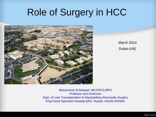 Role of Surgery in HCC
March 2014
Dubai-UAE
Mohammed Al Sebayel MD,FRCS,MPH
Professor and Chairman
Dept. of Liver Transplantation & Hepatobiliary-Pancreatic Surgery
King Faisal Specialist Hospital &RC, Riyadh, SAUDI ARABIA
 