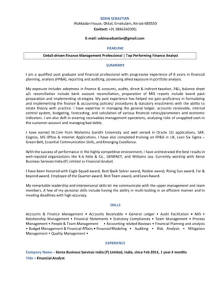 SEBIN SEBASTIAN
Alakkadan House, Okkal, Ernakulam, Kerala-683550
Contact: +91 9846360309;
E-mail: sebinasebastian@gmail.com
HEADLINE
Detail-driven Finance Management Professional | Top Performing Finance Analyst
SUMMARY
I am a qualified post graduate and financial professional with progressive experience of 8 years in financial
planning, analysis (FP&A), reporting and auditing, possessing allied exposure in portfolio analysis.
My exposure includes adeptness in finance & accounts, audits, direct & indirect taxation, P&L, balance sheet
a/c reconciliation include bank account reconciliation, preparation of MIS reports include board pack
preparation and implementing strategies. My past experience has helped me gain proficiency in formulating
and implementing the finance & accounting policies/ procedures & statutory enactments with the ability to
relate theory with practice. I have expertise in managing the general ledger, accounts receivable, internal
control system, budgeting, forecasting, and calculation of various financial ratios/parameters and economic
indicators. I am also deft in steering receivables management operations, analyzing risks of unapplied cash in
the customer account and managing bad debts.
I have earned M.Com from Mahatma Gandhi University and well versed in Oracle 11i applications, SAP,
Cognos, MS Office & Internet Applications. I have also completed training on FP&A in UK, Lean Six Sigma –
Green Belt, Essential Communication Skills, and Emerging Excellence.
With the success of performance in the highly competitive environment, I have orchestrated the best results in
well-reputed organizations like K.A Felix & Co., GENPACT, and Williams Lea. Currently working with Xerox
Business Services India (P) Limited as Financial Analyst.
I have been honored with Eagle Squad award, Best Qwik Solver award, Rookie award, Rising Sun award, Far &
beyond award, Employee of the Quarter award, Best Team award, and Lean Award.
My remarkable leadership and interpersonal skills let me communicate with the upper management and team
members. A few of my personal skills include having the ability in multi-tasking in an efficient manner and in
meeting deadlines with high accuracy.
SKILLS
Accounts & Finance Management • Accounts Receivable • General Ledger • Audit Facilitation • MIS •
Relationship Management • Financial Statements • Statutory Compliances • Team Management • Process
Management • People & Team Management • Accounting related Reviews • Financial Planning and analysis
• Budget Management & Financial Affairs • Financial Modeling • Auditing • Risk Analysis • Mitigation
Management • Quality Management •
EXPERIENCE
Company Name – Xerox Business Services India (P) Limited, India, since Feb 2014, 1 year 4 months
Title – Financial Analyst
 