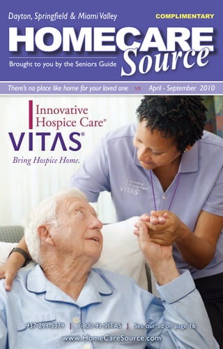 Dayton, Springfield & Miami Valley                    COMPLIMENTARY
                                                                  FREE


HOMECARE
       e
Brought to you by the Seniors Guide
                                          Sourc
There’s no place like home for your loved one   Z   April - September 2010




 Bring Hospice Home.




      937-299-5379 | 1-800-93-VITAS | See our ad on page 16.
                   www.HomeCareSource.com
                   Visit us at www.HomeCareSource.com
 