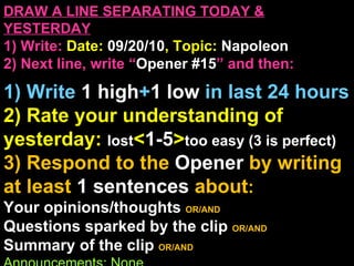 DRAW A LINE SEPARATING TODAY & YESTERDAY 1) Write:   Date:  09/20/10 , Topic:  Napoleon 2) Next line, write “ Opener #15 ” and then:  1) Write  1 high + 1   low   in last 24 hours 2) Rate your understanding of yesterday:  lost < 1-5 > too easy (3 is perfect) 3) Respond to the  Opener  by writing at least   1 sentences  about : Your opinions/thoughts  OR/AND Questions sparked by the clip   OR/AND Summary of the clip  OR/AND Announcements: None Ep 3, 2:00 