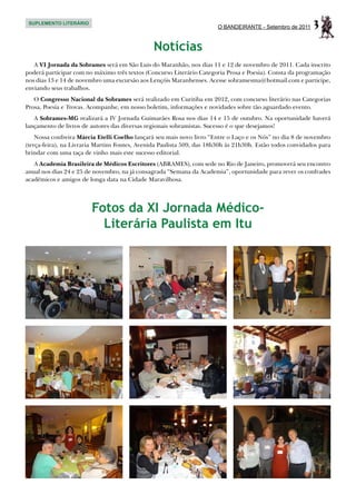 SUPLEMENTO LITERÁRIO
                                                                       O BANDEIRANTE - Setembro de 2011    3
                                               Notícias
   A VI Jornada da Sobrames será em São Luis do Maranhão, nos dias 11 e 12 de novembro de 2011. Cada inscrito
poderá participar com no máximo três textos (Concurso Literário Categoria Prosa e Poesia). Consta da programação
nos dias 13 e 14 de novembro uma excursão aos Lençóis Maranhenses. Acesse sobramesma@hotmail.com e participe,
enviando seus trabalhos.
   O Congresso Nacional da Sobrames será realizado em Curitiba em 2012, com concurso literário nas Categorias
Prosa, Poesia e Trovas. Acompanhe, em nosso boletim, informações e novidades sobre tão aguardado evento.
   A Sobrames-MG realizará a IV Jornada Guimarães Rosa nos dias 14 e 15 de outubro. Na oportunidade haverá
lançamento de livros de autores das diversas regionais sobramistas. Sucesso é o que desejamos!
    Nossa confreira Márcia Etelli Coelho lançará seu mais novo livro “Entre o Laço e os Nós” no dia 8 de novembro
(terça-feira), na Livraria Martins Fontes, Avenida Paulista 509, das 18h30h às 21h30h. Estão todos convidados para
brindar com uma taça de vinho mais este sucesso editorial.
   A Academia Brasileira de Médicos Escritores (ABRAMES), com sede no Rio de Janeiro, promoverá seu encontro
anual nos dias 24 e 25 de novembro, na já consagrada “Semana da Academia”, oportunidade para rever os confrades
acadêmicos e amigos de longa data na Cidade Maravilhosa.




                        Fotos da XI Jornada Médico-
                          Literária Paulista em Itu
 