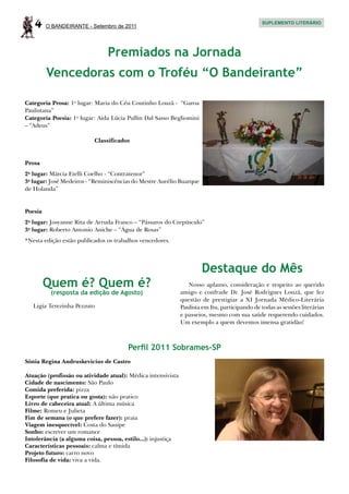 4     O BANDEIRANTE - Setembro de 2011
                                                                                                SUPLEMENTO LITERÁRIO




                               Premiados na Jornada
         Vencedoras com o Troféu “O Bandeirante”

Categoria Prosa: 1o lugar: Maria do Céu Coutinho Louzã - “Garoa
Paulistana”
Categoria Poesia: 1o lugar: Aida Lúcia Pullin Dal Sasso Begliomini
– “Adeus”

                          Classificados


Prosa
2o lugar: Márcia Etelli Coelho - “Contratenor”
3o lugar: José Medeiros - “Reminiscências do Mestre Aurélio Buarque
de Holanda”


Poesia
2o lugar: Josyanne Rita de Arruda Franco – “Pássaros do Crepúsculo”
3o lugar: Roberto Antonio Aniche – “Água de Rosas”
*Nesta edição estão publicados os trabalhos vencedores.




                                                                      Destaque do Mês
         Quem é? Quem é?                                         Nosso aplauso, consideração e respeito ao querido
          (resposta da edição de Agosto)                      amigo e confrade Dr. José Rodrigues Louzã, que fez
                                                              questão de prestigiar a XI Jornada Médico-Literária
   Ligia Terezinha Pezzuto                                    Paulista em Itu, participando de todas as sessões literárias
                                                              e passeios, mesmo com sua saúde requerendo cuidados.
                                                              Um exemplo a quem devemos imensa gratidão!



                                       Perfil 2011 Sobrames-SP
Sônia Regina Andruskevicius de Castro

Atuação (profissão ou atividade atual): Médica intensivista
Cidade de nascimento: São Paulo
Comida preferida: pizza
Esporte (que pratica ou gosta): não pratico
Livro de cabeceira atual: A última música
Filme: Romeu e Julieta
Fim de semana (o que prefere fazer): praia
Viagem inesquecível: Costa do Sauipe
Sonho: escrever um romance
Intolerância (a alguma coisa, pessoa, estilo...): injustiça
Características pessoais: calma e tímida
Projeto futuro: carro novo
Filosofia de vida: viva a vida.
 