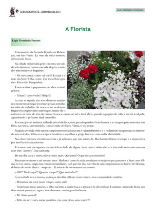 6   O BANDEIRANTE - Setembro de 2011
                                                                                             SUPLEMENTO LITERÁRIO




                                                  A Florista
Ligia Terezinha Pezzuto



   Cruzamento da Avenida Brasil com Rebou-
ças, em São Paulo. Lá vem ela toda sorrisos,
oferecendo flores.
   Na cidade endurecida pelo concreto, um raio
de sol a iluminar, com as cores da alegria, o rosto
dos seus inúmeros fregueses.
   – Oi, meu amor, como vai você? E o pai e a
mãe vão bem? Olha, tome, leve estas flores pra
eles. Elas estão fresquinhas.
    E sem aceitar o pagamento, ao abrir o sinal,
gritava:
   – Tchau!!! Amo vocês!!! Beijo!!!
   A cena se repetia em seus diversos matizes
nos momentos em que eu cruzava essas avenidas
na volta do trabalho. Às vezes eu ou os demais
fregueses comprávamos um buquê, outras ela o
colocava em cima do teto do carro e ficava a conversar até o farol abrir, quando o pegava de volta e corria à calçada,
aguardando o próximo sinal vermelho.
    Era uma jovem senhora, talhada pela vida dura, mas que não perdia o bom humor e a coragem para sustentar um
filho, na época, universitário, com a venda de flores. Vilma, o seu nome.
   Naquela avenida onde tantos compromissos ocasionavam o vaivém frenético e o isolamento das pessoas no interior
de seus veículos, Vilma era a típica brasileira a espalhar a ginga faceira e uma sadia afetividade.
   Nos dias chuvosos, ela não aparecia e já sabíamos que não estaria lá. Mas bastava firmar o tempo e a expectativa
por revê-la se fazia presente.
  Era uma cena corriqueira encontrá-la ao lado de algum carro com o vidro aberto e travando conversas amenas
com seus “amores”. Era cativante.
   De um dia para o outro, não a vimos mais. Que pena! O que teria acontecido?
   Passaram-se meses e até mesmo anos. Mudou o rumo da vida, mudaram os trajetos que passamos a fazer, mas Vil-
ma, vez ou outra, surgia nas conversas familiares. Até que um dia, na volta de um compromisso no bairro de Moema,
debaixo de muita chuva... surpresa... lá estava ela no mesmo cruzamento.
   – Olá!!! Vocês aqui!!! Quanto tempo!!! Que saudades!!!
   A vivacidade era a mesma, os traços dos dias difíceis eram visíveis, mas a tenacidade também.
   – Pensamos em você nesse tempo, como está?
   – Tudo bom, meus amores, o filho vai bem, a saúde boa e a época é de diversificar. Continuo vendendo flores nos
dias menos quentes e, agora, nos chuvosos, vendo guarda-chuvas.
   – Ih! Abriu o sinal!
   – Feliz em ver vocês, meus queridos, vão com Deus, amo vocês!!!!
 