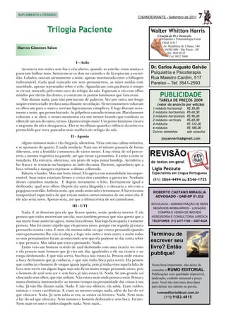 SUPLEMENTO LITERÁRIO
                                                                                O BANDEIRANTE - Setembro de 2011          7
                    Trilogia Paciente                                                  Walter Whitton Harris
                                                                                           Cirurgia do Pé e Tornozelo
                                                                                             Ortopedia e Traumatologia Geral
                                                                                              CRM 18317
                                                                                               Av. República do Líbano, 344
Marcos Gimenes Salun                                                                            04502-000 - São Paulo - SP
                                                                                                  Tel. 3885 8535
                                                                                                    Cel. 9932 5098

                                       I - Asilo
    Acontecia nas noites sem lua e céu aberto, quando as estrelas eram muitas e        Dr. Carlos Augusto Galvão
pareciam brilhar mais. Sentavam-se os dois na varanda e de lá espiavam a escuri-       Psiquiatria e Psicoterapia
dão. Calados, ouviam atentamente a noite, apenas murmurada entre a folhagem            Rua Maestro Cardim, 517
indevassável. Cada qual trancado em seus pensamentos, as mãos unidas com               Paraíso – Tel: 3541-2593
suavidade, apenas repousadas sobre o colo. Aguardavam com paciência o tempo
se escoar, marcado pelo ritmo seco do relógio da sala. Espiavam o céu com olhos
miúdos por detrás das lentes, e contavam os pontos luminosos que faiscavam.                 PUBLICIDADE
    Não diziam nada, pois não precisavam de palavras. Vez por outra um longo                TABELA DE PREÇOS 2009
suspiro entrecortado revelava uma distante recordação. Nesses momentos voltavam            (valor do anúncio por edição)
os olhos um para o outro e sorriam ligeiramente cúmplices. E logo fitavam nova-         1 módulo horizontal	     R$ 30,00
mente a noite, que preenchia tudo. As pálpebras cansadas teimavam. Placidamente         2 módulos horizontais	   R$ 60,00
voltavam a se abrir, e nesses momentos era um tremor brando que conduzia os             3 módulos horizontais	   R$ 90,00
olhos de um aos do outro, ternos. Quanto tempo mais? Um ponto luminoso riscava          2 módulos verticais	     R$ 60,00
o negrume do céu e desaparecia. Eles se recolhiam quando o silêncio da noite era        4 módulos	               R$ 120,00
                                                                                        6 módulos	               R$ 180,00
preenchido por nove pancadas mais audíveis do relógio da sala.
                                                                                        Outros tamanhos	         sob consulta
                                    II - Agonia
                                                                                             josyannerita@gmail.com
    Alguns minutos mais e ela chegaria, silenciosa. Viria com sua calma rotineira,
e se apossaria do quarto. E nada mudaria. Nem um só minuto passaria de forma
diferente, sem a lentidão costumeira de vários meses. Uma réstia de sol percor-
reria a mesma trajetória na parede, até que viesse a penumbra. E então a noite se      REVISÃO
instalaria. Ela entraria, silenciosa, um prato de sopa numa bandeja. Acenderia a       de textos em geral
luz fraca e se sentaria na banqueta ao lado da cama. Paciente, aguardaria que a
boca trêmula e insegura rejeitasse a última colherada.                                 Ligia Pezzuto
    Faltaria o banho. Mais um lento ritual. Ela agiria com naturalidade incompre-      Especialista em Língua Portuguesa
ensível. Suas mãos estariam firmes e certas dos caminhos a percorrer. Nenhum
                                                                                        (11) 3864-4494 ou 8546-1725
desses caminhos mudaria. E depois novamente o leito. Eternamente igual e
desbotado, qual seus olhos. Depois ela sairia lânguida e o deixaria a sós com a
pegajosa escuridão. Infinita noite, que ainda assim talvez terminasse. E haveria uma    ROBERTO CAETANO MIRAGLIA
insuportável expectativa de que viriam muitos outros minutos de um outro dia. E          ADVOGADO - OAB-SP 51.532
ele não seria novo. Apenas seria, até que a última réstia de sol caminhasse.
                                                                                       ADVOCACIA – ADMINISTRAÇÃO DE BENS
                                     III - UTI
                                                                                        NEGÓCIOS IMOBILIÁRIOS – LOCAÇÃO
    Nada. E aí disseram pra ela que ficasse quieta, senão poderia morrer. E ela           COMPRA E VENDA DE IMÓVEIS
pensou que todos morreriam um dia, mas também pensou que não queria que a              ASSESSORIA E CONSULTORIA JURÍDICA
sua morte fosse assim tão agora, numa hora dessas. Mas logo ficou quieta e somente     TELEFONES: (11) 3277-1192 – 3207-9224
pensou. Mas foi muito rápido que ela pensou nisso, porque em seguida já estava
pensando noutra coisa. E nem ela mesma sabia no que estava pensando quando
outro pensamento lhe veio à cabeça, e logo veio outro e mais outro, e assim todos      Terminou de
os seus pensamentos foram acontecendo sem que ela pudesse se dar conta sobre
o que pensava. Mas sabia que estava pensando. Nada.                                    escrever seu
    Então veio um homem vestido de azul desbotado com uma cicatriz no rosto            livro? Então
e ela pensou num homem que já vira um dia, igualzinho a ele na cicatriz e na
roupa desbotando. E que não sorria. Sua boca não estava lá. Pensou onde estaria
                                                                                       publique!
a boca do homem que já conhecia, e que não tinha boca para sorrir. Ela pensou
que conhecia o homem de roupas iguais àquela, pois já tinha visto aquela falta de      Nesta hora importante, não deixe de
boca sem sorrir em algum lugar, mas não ficou muito tempo pensando nisso, pois         consultar a RUMO EDITORIAL.
o homem de azul sem cor e sem boca já não estava lá. Nada. Só um grande sol            Publicações com qualidade impecável,
ofuscando seus olhos, que não ardiam. Não estava mais onde pensava estar. Pensava      dedicação, cuidado artesanal e preço
numa distância imensurável e ao mesmo tempo na proximidade das coisas à sua            justo. Você não tem mais desculpas
volta. Já não lhe diziam nada. Nada. E não era silêncio, ela sabia. Eram ruídos,       para deixar seu talento na gaveta.
músicas e vozes cacofônicas. E eram ao mesmo tempo nada, além da luz do sol
                                                                                          rumoeditorial@uol.com.br
que ofuscava. Nada. Já nem sabia se era, se estava ou levitava. Nada. Nem mais
                                                                                                (11) 9182-4815
a luz do sol que ofuscava. Nem mesmo o homem desbotado e sem boca. Escuro.
Nem mais os sons e ruídos daquele nada. Nem mais...
 