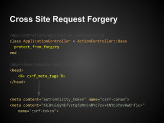 Cross Site Request Forgery
/app/controllers/application_controller.rb
class ApplicationController < ActionController::Base
  protect_from_forgery
end

/app/views/layouts/application.html.erb
<head>
    <%= csrf_meta_tags %>
</head>



<meta content="authenticity_token" name="csrf-param">
<meta content="KklMulGyhEfVztqfpMn5nRYc7zv+tNYb3YovBwOhTic="
    name="csrf-token">
 