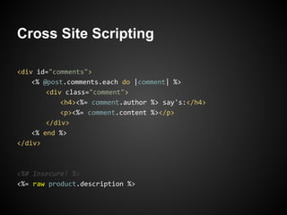 Cross Site Scripting

<div id="comments">
    <% @post.comments.each do |comment| %>
        <div class="comment">
            <h4><%= comment.author %> say's:</h4>
            <p><%= comment.content %></p>
        </div>
    <% end %>
</div>



<%# Insecure! %>
<%= raw product.description %>
 