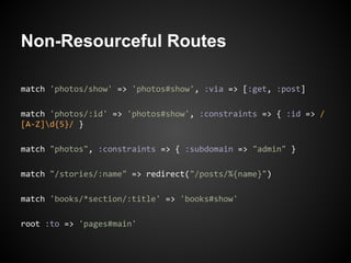 Non-Resourceful Routes

match 'photos/show' => 'photos#show', :via => [:get, :post]

match 'photos/:id' => 'photos#show', :constraints => { :id => /
[A-Z]d{5}/ }

match "photos", :constraints => { :subdomain => "admin" }

match "/stories/:name" => redirect("/posts/%{name}")

match 'books/*section/:title' => 'books#show'

root :to => 'pages#main'
 