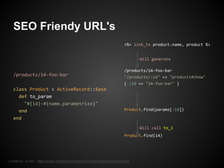 SEO Friendy URL's
                                                                 <%= link_to product.name, product %>


                                                                       Will generate

                                                                 /products/14-foo-bar
  /products/14-foo-bar                                           "/products/:id" => "products#show"
                                                                 { :id => "14-foo-bar" }
  class Product < ActiveRecord::Base
    def to_param
      "#{id}-#{name.parametrize}"
    end                                                          Product.find(params[:id])

  end
                                                                       Will call to_i
                                                                 Product.find(14)




Example from: http://www.codeschool.com/courses/rails-best-practices
 