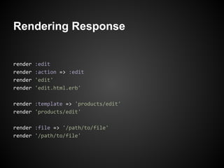 Rendering Response


render   :edit
render   :action => :edit
render   'edit'
render   'edit.html.erb'

render :template => 'products/edit'
render 'products/edit'

render :file => '/path/to/file'
render '/path/to/file'
 