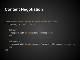 Content Negotiation

class ProductsController < ApplicationController
    respond_to :html, :json, :js

      def edit
        respond_with Product.find(params[:id])
      end

      def update
        respond_with Product.update(params[:id], params[:product])
      end
end
 