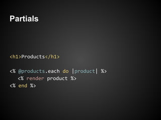 Partials



<h1>Products</h1>

<% @products.each do |product| %>
   <% render product %>
<% end %>
 