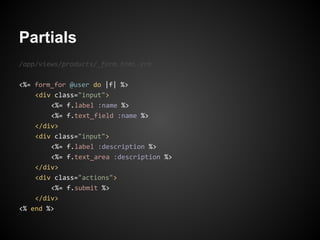 Partials
/app/views/products/_form.html.erb

<%= form_for @user do |f| %>
    <div class="input">
        <%= f.label :name %>
        <%= f.text_field :name %>
    </div>
    <div class="input">
        <%= f.label :description %>
        <%= f.text_area :description %>
    </div>
    <div class="actions">
        <%= f.submit %>
    </div>
<% end %>
 