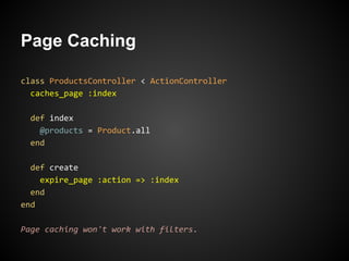 Page Caching

class ProductsController < ActionController
  caches_page :index

  def index
    @products = Product.all
  end

  def create
    expire_page :action => :index
  end
end

Page caching won't work with filters.
 