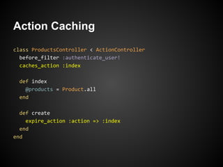 Action Caching
class ProductsController < ActionController
  before_filter :authenticate_user!
  caches_action :index

  def index
    @products = Product.all
  end

  def create
    expire_action :action => :index
  end
end
 