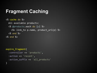 Fragment Caching
<% cache do %>
  All available products:
  <% @products.each do |p| %>
    <%= link_to p.name, product_url(p) %>
  <% end %>
<% end %>




expire_fragment(
  :controller => 'products',
  :action => 'recent',
  :action_suffix => 'all_products'
)
 