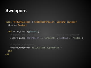 Sweepers

class ProductSweeper < ActionController::Caching::Sweeper
  observe Product

  def after_create(product)
    # Expire the index page now that we added a new product
    expire_page(:controller => 'products', :action => 'index')

    # Expire a fragment
    expire_fragment('all_available_products')
  end
end
 