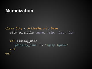 Memoization


class City < ActiveRecord::Base
   attr_accesible :name, :zip, :lat, :lon

   def display_name
      @display_name ||= "#@zip #@name"
   end
end
 