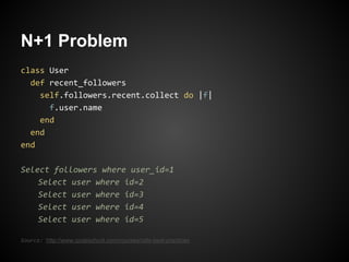 N+1 Problem
class User
  def recent_followers
    self.followers.recent.collect do |f|
      f.user.name
    end
  end
end

Select followers where user_id=1
    Select user where id=2
    Select user where id=3
    Select user where id=4
    Select user where id=5

Source: http://www.codeschool.com/courses/rails-best-practices
 