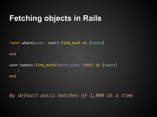 Fetching objects in Rails

Tweet.where(user: user).find_each do |tweet|
    # ...
end

user.tweets.find_each(batch_size: 5000) do |tweet|
    # ...
end




By default pulls batches of 1,000 at a time
 