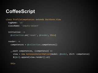 CoffeeScript
class ProfileCompetences extends Backbone.View
  tagName: 'ul'
  className: 'inputs-select'

 initialize: ->
   @collection.on('reset', @render, this)

 render: ->
   competences = @collection.competences()

   _.each competences, (competence) =>
     view = new AutosaveSelectOption(model: @model, dict: competence)
     $(@el).append(view.render().el)

    this
 