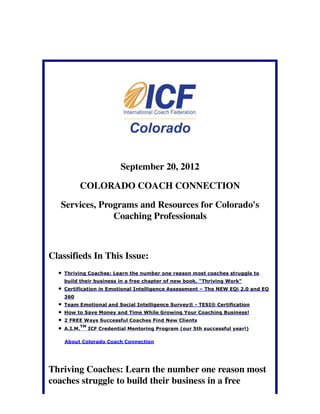 September 20, 2012

          COLORADO COACH CONNECTION

   Services, Programs and Resources for Colorado's
                Coaching Professionals



Classifieds In This Issue:
    Thriving Coaches: Learn the number one reason most coaches struggle to
    build their business in a free chapter of new book, "Thriving Work"
    Certification in Emotional Intelligence Assessment – The NEW EQi 2.0 and EQ
    360
    Team Emotional and Social Intelligence Survey® - TESI® Certification
    How to Save Money and Time While Growing Your Coaching Business!
    2 FREE Ways Successful Coaches Find New Clients
             TM
    A.I.M.        ICF Credential Mentoring Program (our 5th successful year!)

    About Colorado Coach Connection




Thriving Coaches: Learn the number one reason most
coaches struggle to build their business in a free
 