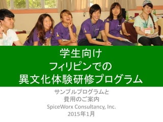 サンプルプログラムと
費用のご案内
SpiceWorx Consultancy, Inc.
2015年1月
学生向け
フィリピンでの
異文化体験研修プログラム
 