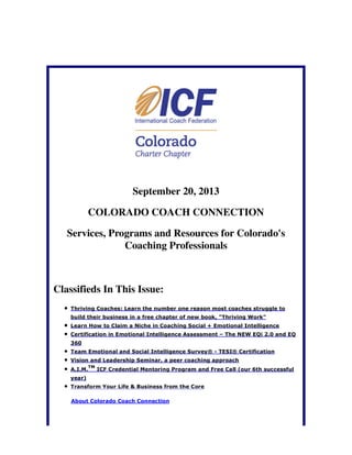 September 20, 2013
COLORADO COACH CONNECTION
Services, Programs and Resources for Colorado's
Coaching Professionals
Classifieds In This Issue:
Thriving Coaches: Learn the number one reason most coaches struggle to
build their business in a free chapter of new book, "Thriving Work"
Learn How to Claim a Niche in Coaching Social + Emotional Intelligence
Certification in Emotional Intelligence Assessment – The NEW EQi 2.0 and EQ
360
Team Emotional and Social Intelligence Survey® - TESI® Certification
Vision and Leadership Seminar, a peer coaching approach
A.I.M.
TM
ICF Credential Mentoring Program and Free Call (our 6th successful
year)
Transform Your Life & Business from the Core
About Colorado Coach Connection
 