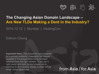 The Changing Asian Domain Landscape –
Are New TLDs Making a Dent in the Industry?
2014.12.12 | Mumbai | HostingCon
Edmon Chung
Important Note: This document was prepared
for a private audience. Copyrights for images
included in the presentation have not been
obtained from the right owners. If you are a
right owner and wish for the images not to
continue to be included, please contact me via
email: edmon@dot.asia
 