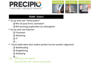 TEAM - Extern 
 Ga op zoek naar “Ambassadors” 
 Wie wil jouw firma “promoten” 
Wie kan/mag je gebruiken als uithangbord 
 Ga op zoek naar Experten 
 Financieel 
 Marketing 
 IT 
 ... 
 Check welke taken door andere partijen kunnen worden uitgevoerd 
 Boekhouding 
 Budgettering 
 Marketing 
 ... 
Tip: - Omring je met experts 
- Doe niet alles zelf – durf uit te besteden 
