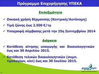 8 
Πρόγραμμα Επιχορήγησης ΥΠΕΚΑ 
Επιλεξιμότητα 
 Οικιακή χρήση θέρμανσης (Κεντρική/Αυτόνομη) 
 Τιμή ζώνης έως 2.500 €/τμ 
 Υπογραφή σύμβασης μετά την 25η Σεπτεμβρίου 2014 
Διάρκεια 
 Κατάθεση αίτησης υπαγωγής και δικαιολογητικών 
έως και 30 Απριλίου 2015. 
 Κατάθεση τελικών δικαιολογητικών (συμπ. 
τιμολογίων, κλπ) έως και 30 Ιουλίου 2015. 
 