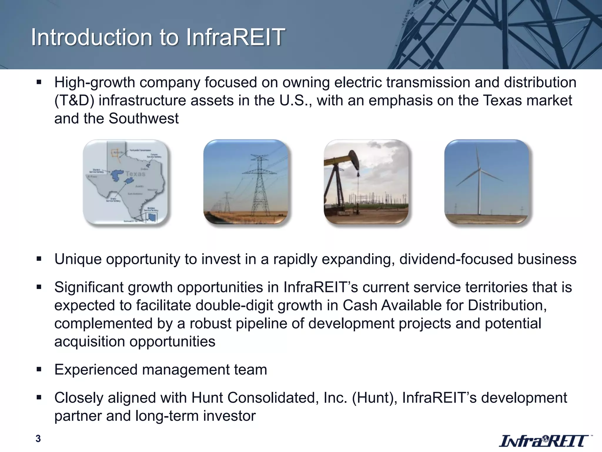 Introduction to InfraREIT
3
 High-growth company focused on owning electric transmission and distribution
(T&D) infrastructure assets in the U.S., with an emphasis on the Texas market
and the Southwest
 Unique opportunity to invest in a rapidly expanding, dividend-focused business
 Significant growth opportunities in InfraREIT’s current service territories that is
expected to facilitate double-digit growth in Cash Available for Distribution,
complemented by a robust pipeline of development projects and potential
acquisition opportunities
 Experienced management team
 Closely aligned with Hunt Consolidated, Inc. (Hunt), InfraREIT’s development
partner and long-term investor
 