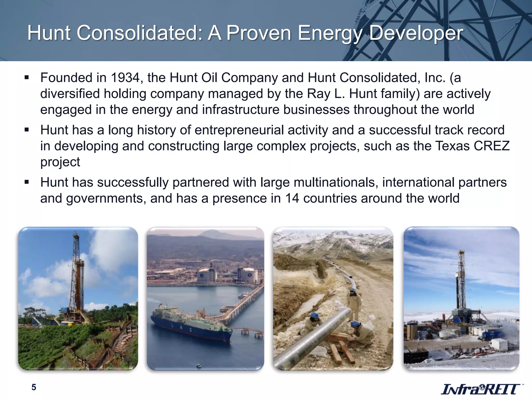 Hunt Consolidated: A Proven Energy Developer
5
 Founded in 1934, the Hunt Oil Company and Hunt Consolidated, Inc. (a
diversified holding company managed by the Ray L. Hunt family) are actively
engaged in the energy and infrastructure businesses throughout the world
 Hunt has a long history of entrepreneurial activity and a successful track record
in developing and constructing large complex projects, such as the Texas CREZ
project
 Hunt has successfully partnered with large multinationals, international partners
and governments, and has a presence in 14 countries around the world
 