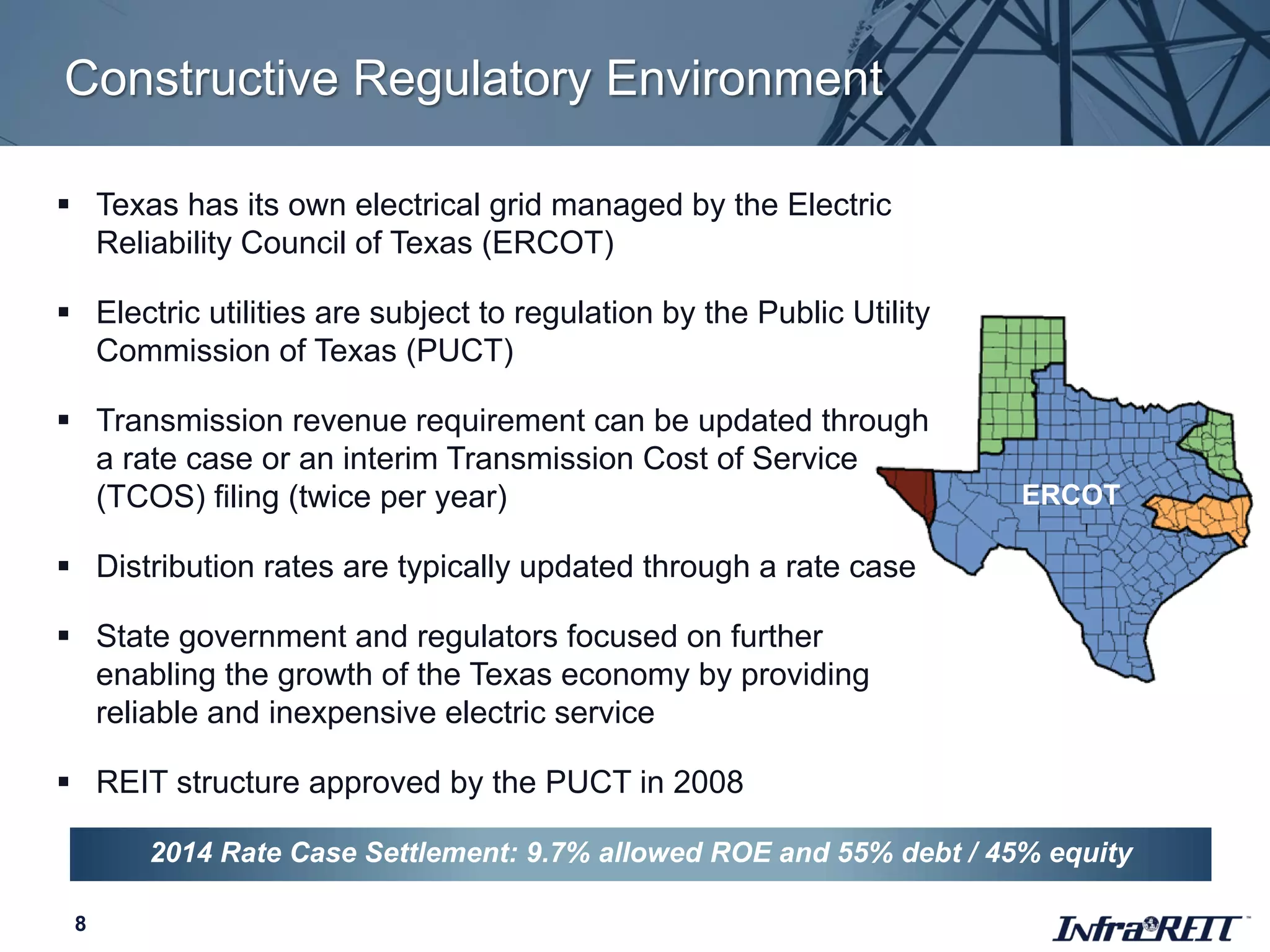 Constructive Regulatory Environment
8
ERCOT
 Texas has its own electrical grid managed by the Electric
Reliability Council of Texas (ERCOT)
 Electric utilities are subject to regulation by the Public Utility
Commission of Texas (PUCT)
 Transmission revenue requirement can be updated through
a rate case or an interim Transmission Cost of Service
(TCOS) filing (twice per year)
 Distribution rates are typically updated through a rate case
 State government and regulators focused on further
enabling the growth of the Texas economy by providing
reliable and inexpensive electric service
 REIT structure approved by the PUCT in 2008
2014 Rate Case Settlement: 9.7% allowed ROE and 55% debt / 45% equity
 