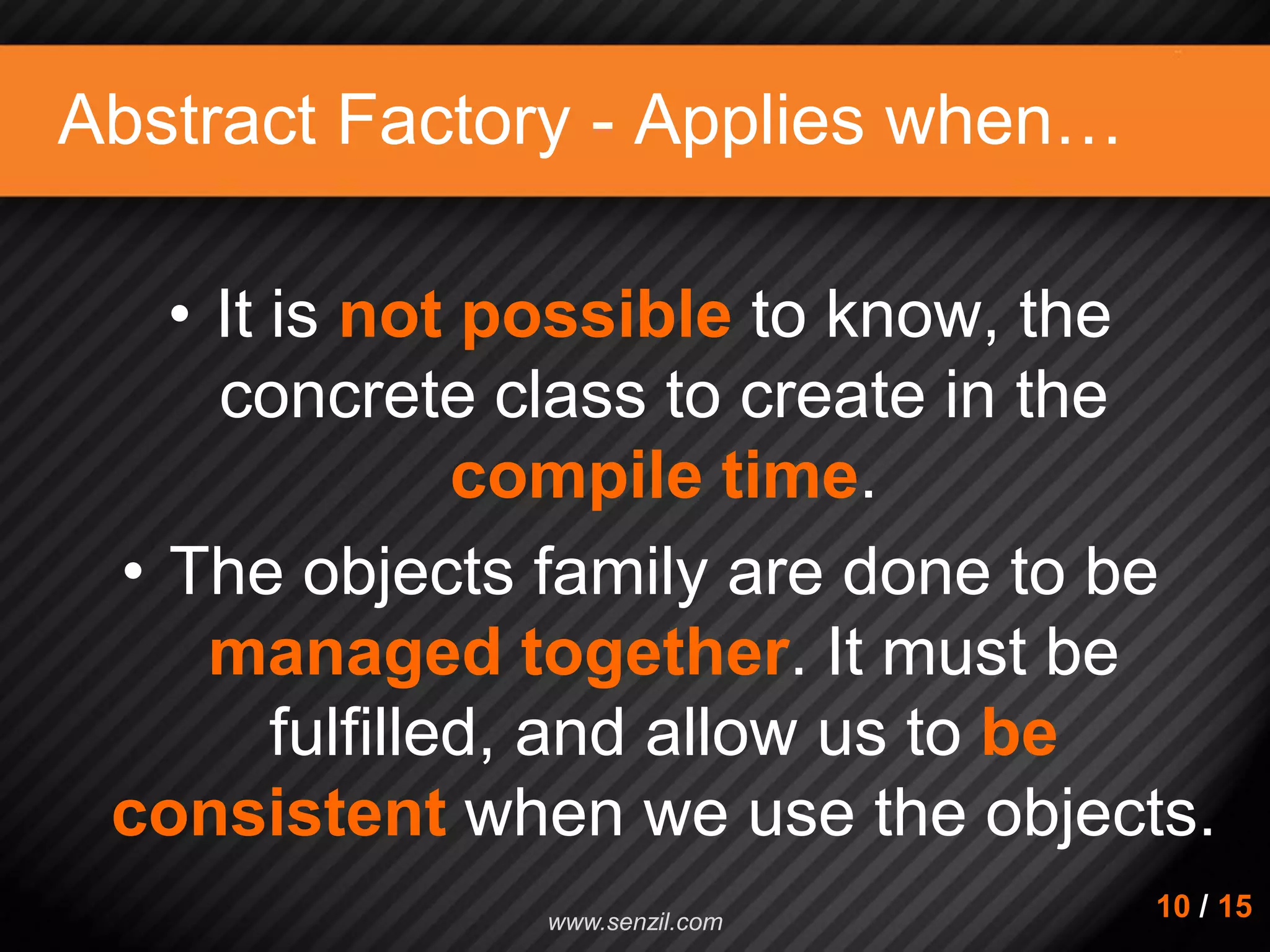 Abstract Factory - Applies when… • It is not possible to know, the concrete class to create in the compile time. • The objects family are done to be managed together. It must be fulfilled, and allow us to be consistent when we use the objects. 10 / 15www.senzil.com 